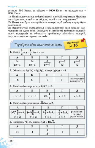 РОЗДІЛ з________________________________________________________________
римала 700 Ккал, за обідом - 1000 Ккал, за полуденком -
300 Ккал.
1) Який відсоток від добової норми калорій отримала Марічка
за сніданком, який - за обідом, який - за полуденком?
2) Якою має бути калорійність вечері, щоб добову норму було
виконано?
3) (Практична діяльність.) Проаналізуйте свій раціон хар­
чування за один день. Знайдіть в Інтернеті таблицю калорій­
ності продуктів та обчисліть приблизну кількість калорій,
яку ви спожили протягом доби.
Перевірте свою компетентність!
Завданні
№ і”
1. Якщо — = у-—, то х = ..
X 2
А Б В г д
32 32 2 1/2 + 1
32
1/2-1
321/2 + 1 1/2-1 1/2-1
2. Обчисліть 1ё(2х) + 1ё(5у), якщо 1ё(ху) = -8.
А Б В г д
-8 8 -7 7
неможливо
визначити
3. Розв’яжіть нерівність 0,5 х > 8.
А Б В г д
х > -3 х < -3
1
х > -
3
х < 3 х > 3
4. Розв’яжіть рівняння л/Звіпх = 2.
А Б В г д
(-1)*- + лй,
6
к є г
(-1)- + лй,
3
к є г
±— + 27сЛг,
6
к є г
± — + 2пк,
3
к є г
рівняння
не має
розв’язків
5. Знайдіть /'(16), якщо /(х) = 16>/х.
А Б В г д
64 4
1
2
2 1
л
 