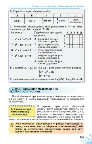 ______________________ Елементи теорії ймовірностей і математичної статистики
6. Спростіть вираз зіпасозасоз2а.
А Б В Г Д
віп4а сой4а —віп4а
2
—бій 4а
4
інша
відповідь
7. Установіть відповідність між рівнянням (1-4) та твер­
дженням про його корені (А-Д).
Рівняння
1 х2 + 4х - 7 = 0
2 х2 - 4х - 5 = 0
3 х2 + 4х + 5 = 0
4 х2+7х + 5 = 0
8. Знайдіть х0 + у0,
Твердження про корені
рівняння
А рівняння не має
дійсних коренів
Б сума коренів рів­
няння дорівнює 4
А Б В Г Д
В сума коренів рівнян­
ня дорівнює -4
Г добуток коренів рів­
няння дорівнює 5
Д добуток коренів рів­
няння дорівнює 7
де (х0; у0) - розв’язок системи рівнянь
х2-у2=12,
х-у -2.
9. Знайдіть менший корінь рівняння 1о£2(2х) • 1о£2(0,5х) = 3.
ЕЛЕМЕНТИ МАТЕМАТИЧНОЇ
СТАТИСТИКИ
Деякі відомості про математичну статистику ви вже знаєте
з 9-го класу. У цьому параграфі узагальнимо та розширимо
ці відомості.
У процесі практичної діяльності
1. Уявлення про людям часто доводиться збирати, оп-
математичну рацьовувати та аналізувати різні дані,
статистику пов’язані з масовими явищами, про­
цесами, подіями. Такі дані, як вам ві­
домо з молодших класів, називають статистичними даними.
а Математична статистика — розділ математики, у
якому вивчають методи збирання, систематизації, об­
робки та дослідження статистичних даних для нау­
кових і практичних висновків.
 