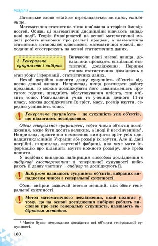 РОЗДІЛ з________________________________________________________________
Латинське слово «status» перекладається як стан, стано­
вище.
Математична статистика тісно пов’язана з теорією ймовір­
ностей. Обидві ці математичні дисципліни вивчають випад­
кові події. Теорія ймовірностей на основі математичної мо­
делі робить висновки про реальні процеси, а математична
статистика встановлює властивості математичної моделі, ви­
ходячи зі спостережень на основі статистичних даних.
2. Генеральна
сукупність і вибірка
Вивчаючи різні масові явища, до­
слідники проводять спеціальні ста­
тистичні дослідження. Першим
етапом статистичних досліджень є
етап збору інформації, статистичних даних.
Нехай потрібно вивчити деяку сукупність об’єктів від­
носно деякої ознаки. Наприклад, якщо розглядати роботу
продавця, то можна досліджувати його завантаженість про­
тягом години, швидкість обслуговування клієнта, тип клі­
єнта тощо. Розглядаючи учнів та учениць деякого 11-го
класу, можна досліджувати їх зріст, масу, розмір взуття, се­
редню успішність тощо.
Генеральна сукупність — це сукупність усіх об’єктів,
що підлягають дослідженню.
Обсяг генеральної сукупності, тобто число об’єктів дослі­
дження, може бути досить великим, а іноді й нескінченним1.
Наприклад, практично неможливо виміряти зріст усіх оди-
надцятикласників України або розмір їх взуття. Але ці дані
потрібні, наприклад, взуттєвій фабриці, яка хоче мати ін­
формацію про кількість взуття кожного розміру, яке треба
пошити.
У подібних випадках найкращим способом дослідження є
вибіркові спостереження: з генеральної сукупності виби­
рають її деяку частину - вибірку та досліджують її.
1 Вибіркою називають сукупність об’єктів, вибраних ви­
падковим чином з генеральної сукупності.
Обсяг вибірки зазвичай істотно менший, ніж обсяг гене­
ральної сукупності.
а Метод математичного дослідження, який полягає у
тому, що на основі дослідження вибірки роблять ви­
сновок про всю генеральну сукупність, називають ви­
бірковим методом.
1 Часто буває неможливо дослідити всі об’єкти генеральної су­
купності.
160
 