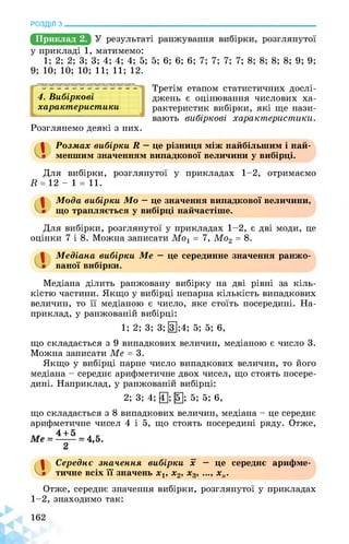 РОЗДІЛ з________________________________________________________________
Приклад 2.
у прикладі 1, матимемо:
1; 2; 2; 3; 3; 4; 4; 4; 5; 5; 6; 6; 6; 7; 7; 7; 7; 8; 8; 8; 8; 9; 9;
9; 10; 10; 10; 11; 11; 12.
Розглянемо деякі з них.
4. Вибіркові
характеристики
1
4І
Третім етапом статистичних дослі­
джень є оцінювання числових ха­
рактеристик вибірки, які ще нази­
вають вибіркові характеристики.
а Розмах вибірки Я — це різниця між найбільшим і най­
меншим значенням випадкової величини у вибірці.
Для вибірки, розглянутої у прикладах 1-2, отримаємо
И = 12 - 1 = 11.
Мода вибірки Мо — це значення випадкової величини,
що трапляється у вибірці найчастіше.
Для вибірки, розглянутої у прикладах 1-2, є дві моди, це
оцінки 7 і 8. Можна записати Мо1 = 7, Мо2 = 8.
Медіана вибірки Ме — це серединне значення ранжо-
ваної вибірки.
Медіана ділить ранжовану вибірку на дві рівні за кіль­
кістю частини. Якщо у вибірці непарна кількість випадкових
величин, то її медіаною є число, яке стоїть посередині. На­
приклад, у ранжованій вибірці:
1; 2; 3; 3; [3];4; 5; 5; 6,
що складається з 9 випадкових величин, медіаною є число 3.
Можна записати Ме = 3.
Якщо у вибірці парне число випадкових величин, то його
медіана - середнє арифметичне двох чисел, що стоять посере­
дині. Наприклад, у ранжованій вибірці:
2; 3; 4; 0; [б]; 5; 5; 6,
що складається з 8 випадкових величин, медіана - це середнє
арифметичне чисел 4 і 5, що стоять посередині ряду. Отже,
4 + 5
2
Ме = = 4,5.
1 Середнє значення вибірки х — це середнє арифме­
тичне всіх її значень х1, х2, х3, ..., хп.
Отже, середнє значення вибірки, розглянутої у прикладах
1-2, знаходимо так:
 