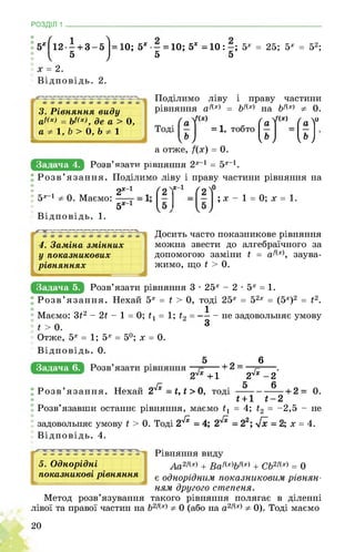 РОЗДІЛ 1 ________________________________________________________________
: 5ХҐ12—+ 3-5І = 10; 5х- = 10; 5х = 10:-; 5х = 25; 5х = 52;
5 ) 5 5
х = 2.
Відповідь. 2.
3. Рівняння виду
а4(х) = Ьі(х), де а > 0,
а * 1, Ь > 0, Ь * 1
Поділимо ліву і праву частини
рівняння а/х = Ь/(х) на Ь/(х) 0.
(Г 0= 1, тобто
а отже, /(х) = 0.
Задача 4. ^овв|Я№анИКпвнЯннЯ^х 1 = 5х 1.
Розв’язання. Поділимо ліву і праву частини рівняння на
, 2х“1
5х 1 0. Маємо:
5х1
Відповідь. 1.
; х - 1 = 0; х = 1.
4. Заміна змінних
у показникових
рівняннях
Досить часто показникове рівняння
можна звести до алгебраїчного за
допомогою заміни і = а?(х), заува­
жимо, що і > 0.
Задача 5. Розв’язати рівняння 3 • 25х - 2 • 5х = 1.
Розв’язання. Нехай 5х = і > 0, тоді 25х = 52х = (5х)2 = і2.
1
- не задовольняє умову
З
Маємо: 3ї2 - 2ї - 1 = 0; ї1 = 1; ї2
ї > 0.
Отже, 5х = 1; 5х = 50; х = 0.
Відповідь. 0.
Задача в.
6
2^ -2.
0.
і+1 і-2
= 4; ї2 = -2,5 - не
І; х = 4.
+1
Розв’язання. Нехай 2^ = і, і > 0, тоді
Розв’язавши останнє рівняння, маємо іх
задовольняє умову і > 0. Тоді 2^
Відповідь. 4.
5. Однорідні
показникові рівняння
Рівняння виду
Аа2/(х) + Ва/(х)Ь/(х) + СЬ2/(х) = 0
є однорідним показниковим рівнян­
ням другого степеня.
Метод розв’язування такого рівняння полягає в діленні
лівої та правої частин на Ь2/(х) 0 (або на а2/(х) 0). Тоді маємо
20
 