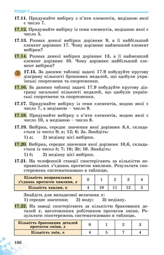РОЗДІЛ з________________________________________________________________
17.11. Придумайте вибірку з п’яти елементів, медіаною якої
є число 7.
17.12. Придумайте вибірку із семи елементів, медіаною якої є
число 5.
17.13. Розмах деякої вибірки дорівнює 9, а її найбільший
елемент дорівнює 17. Чому дорівнює найменший елемент
вибірки?
17.14. Розмах деякої вибірки дорівнює 13, а її найменший
елемент дорівнює 10. Чому дорівнює найбільший еле­
мент вибірки?
17.15. За даними таблиці задачі 17.9 побудуйте кругову
діаграму кількості бронзових медалей, що здобули укра­
їнські спортсмени та спортсменки.
17.16. За даними таблиці задачі 17.9 побудуйте кругову діа­
граму загальної кількості медалей, що здобули україн­
ські спортсмени та спортсменки.
17.17. Придумайте вибірку із семи елементів, модою якої є
число 7, а медіаною - число 9.
17.18. Придумайте вибірку з п’яти елементів, модою якої є
число 10, а медіаною - число 8.
17.19. Вибірка, середнє значення якої дорівнює 8,4, склада­
ється із чисел 9; а; 12; 6; 2а. Знайдіть:
1) а; 2) медіану цієї вибірки.
17.20. Вибірка, середнє значення якої дорівнює 10,6, склада­
ється із чисел Ь; 7; 16; 3Ь; 10. Знайдіть:
1) Ь; 2) медіану цієї вибірки.
17.21. На телефонній станції спостерігають за кількістю не­
правильних з’єднань протягом хвилини. Результати спо­
стережень систематизовано в таблицю.
Кількість неправильних
з’єднань протягом хвилини, х
0 1 2 3 4
Кількість хвилин, п 4 10 11 12 3
Знайдіть для випадкової величини х:
1) середнє значення; 2) моду; 3) медіану.
17.22. На заводі спостерігають за кількістю бракованих де­
талей х, виготовлених робітником протягом зміни. Ре­
зультати спостережень систематизовано в таблицю.
Кількість бракованих деталей
протягом зміни, X 0 1 2 3
Кількість змін, п 4 5 7 4
 