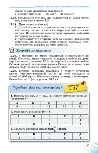 ______________________ Елементи теорії ймовірностей і математичної статистики
Знайдіть для випадкової величини х:
1) середнє значення; 2) моду; 3) медіану.
17.23. Придумайте вибірку, що складається із цілих чисел,
медіаною якої є число 7,5.
17.24. (Практичне завдання.)
1) Дізнайтеся оцінки, отримані учнями та ученицями ва­
шого класу під час останньої контрольної роботи з мате­
матики. За допомогою комп’ютерної програми побудуйте
гістограму за цими даними.
2) Систематизуйте отримані дані за рівнями навчальних
досягнень. За допомогою комп’ютерної програми побу­
дуйте кругову діаграму за цими даними.
Життєва математика
17.25. У магазині всі меблі продаються в розібраному ви­
гляді. Покупець може замовити складання меблів на дому,
вартість якого становить 12 % від вартості куплених меблів.
Скільки грошей зекономить родина Сидорчуків, якщо вони
зберуть шафу вартістю 3650 грн самостійно?
17.26. Система навігації, вбудована у спинку літакового
крісла, інформує пасажирів про те, що політ проходить на
висоті 40 000 футів. Обчисліть висоту польоту в кілометрах.
Вважайте, що 1 фут дорівнює 30,5 см.
Перевірте свою компетентність! Л5
1. Відомо, що 1о£0дХ > 1о§0д11. Якому значенню може до­
рівнювати х?
А Б В Г д
0 2 12 22 42
2. Розв’яжіть рівняння 16х = 8.
А Б В Г д
0
1 3
1
4
2 4 3
я
3. Знайдіть значення виразу 1 :.
6
А Б В Г д
-3 -1 0 2 4
167
 