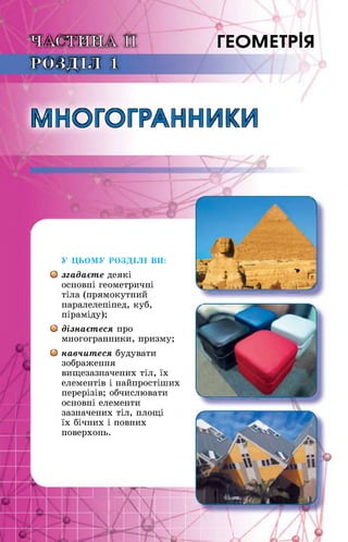 ЧАСТИНА II ГЕОМЕТРІЯ
РОЗДІЛ 1
МНОГОГРАННИКИ
У ЦЬОМУ РОЗДІЛІ ВИ:
О згадаєте деякі
основні геометричні
тіла (прямокутний
паралелепіпед, куб,
піраміду);
О дізнаєтеся про
многогранники, призму;
О навчитеся будувати
зображення
вищезазначених тіл, їх
елементів і найпростіших
перерізів; обчислювати
основні елементи
зазначених тіл, площі
їх бічних і повних
поверхонь.
■ ХЛГТ
■І|А
 