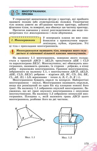 ___________________________________________________________Многогранники
МНОГОГРАННИКИ.
о ПРИЗМА
У стереометрії вивчатимемо фігури у просторі, які прийнято
називати тілами (або геометричними тілами). Геометричне
тіло можна уявити як об’єднання частини простору, зайнятої
фізичним тілом, та поверхні, яка обмежує цю частину простору.
Протягом навчання у школі розглядатимемо два види гео­
метричних тіл: многогранники і тіла обертання.
І 2 І X * * * X * І
1. Многогранники
У попередніх класах ви вже озна­
йомилися з прямокутним парале­
лепіпедом, кубом, пірамідою. Усі
ці тіла є прикладами многогранників.
а Многогранником називають тіло, поверхня якого скла­
дається зі скінченної кількості плоских многокутників.
На малюнку 1.1 многогранник, поверхня якого склада­
ється з трапецій АВСБ і АКЬБ; трикутників АВК і СЬБ
та паралелограма ВКЬС. Многокутники, які обмежують мно­
гогранник, називають гранями, їх сторони - ребрами, а кінці
ребер - вершинами многогранника. Гранями многогранника,
зображеного на малюнку 1.1, є многокутники АВСБ, АКЬБ,
АВК, СЬБ, ВКЬС; ребрами - відрізки АВ, ВС, СБ, БА, ВК,
СЬ, АК, КЬ і ЬБ; вершинами - точки А, В, С, Б, К і Ь.
Многогранники бувають опуклі та неопуклі. Найпростіші
многогранники - опуклі. Многогранник називають опуклим,
якщо він розміщений по один бік від площини кожної його
грані. На малюнку 1.1 зображено опуклий многогранник. За­
уважимо, що всі грані опуклого многогранника є опуклими
многокутниками. На малюнку 1.2 зображено неопуклий мно­
гогранник. Площина а, якій належить грань АВСБ цього
многогранника, розбиває його на дві частини.
Мал. 1.1
173
 