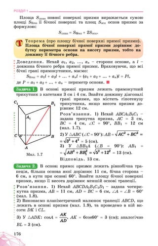 РОЗДІЛ 1 ________________________________________________________________
Площа 8п0вн повної поверхні призми виражається сумою
площі 8бічн її бічної поверхні та площ 8осн основ призми за
формулою:
SnOBH >ічн + 2Sосн
Теорема (про площу бічної поверхні прямої призми).
Площа бічної поверхні прямої призми дорівнює до­
бутку периметра основи на висоту призми, тобто на
довжину її бічного ребра.
Доведення. Нехай аі, а2, ..., ап - сторони основи, а І -
довжина бічного ребра прямої призми. Враховуючи, що всі
бічні грані прямокутники, маємо:
^бічн = аіІ + а2І + ... + апІ = (аі + а2 + ... + ап)І = РІ,
де Р = аі + а2 + ... + ап - периметр основи. ■
Задача 1.
Задача 2.
В основі прямої призми лежить прямокутний
трикутник з катетами 3 см і 4 см. Знайти довжину діагоналі
грані призми, що містить гіпотенузу
трикутника, якщо висота призми до­
рівнює 12 см.
Розв’язання. 1) Нехай АВСА1В1С1 -
задана трикутна призма, АС = 3 см,
ВС = 4 см, АС = 90°, ВВ1 = 12 см
(мал. 1.7).
2) У ААВС (АС = 90°): АВ = 4АС2 + ВС2 =
= л/з2 + 42 = 5 (см).
3) У АВВіА (АВ = 90°): АВі =
= = а/52 +122 = 13 (см).
Відповідь. 13 см.
^КСН0ВзБРШМ03ЦРШйми лежить рівнобічна тра­
пеція, більша основа якої дорівнює 11 см, бічна сторона -
6 см, а кути при основі 60°. Знайти площу бічної поверхні
призми, якщо її висота дорівнює меншій основі трапеції.
Розв’язання. 1) Нехай ABCDAiBiCiDi - задана чотири­
кутна призма, АВ = 11 см, AD = BC = 6 см, AA = AB = 60°
(мал. 1.8).
2) Виконаємо планіметричний малюнок трапеції ABCD, що
лежить в основі призми (мал. 1.9), та проведемо в ній ви­
соти DK і CL.
д ДГ
3) У AADK: cosA = , AK = 6cos60° = 3 (см); аналогічно
AD
BL = 3 (см).
176
 