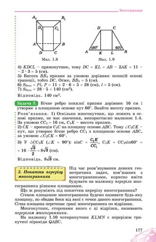 Многогранники
Мал. 1.9
4) КБСЬ - прямокутник, тому БС = КЬ = АВ - 2АК = 11 -
- 2 • 3 = 5 (см).
5) Висота ВВі призми за умовою дорівнює меншій основі
трапеції, тобто ВС. Отже, ВВ1 = 5 (см).
6) 8бічн = РІ, Р = 11 + 2 • 6 + 5 = 28 (см), І = 5 (см).
7) Ябічн = 28 • 5 = 140 (см2).
Відповідь. 140 см2.
Задача 3.
утворює з площиною основи кут 60°. Знайти висоту призми.
Розв’язання. 1) Оскільки многокутник, що лежить в ос­
нові призми, не має значення, використаємо малюнок 1.4.
За умовою CC1 = 16 см, C1K - висота призми.
2) CK - проекція C1C на площину основи ABC. Тому AC1CK -
кут, що утворює бічне ребро CC1 з площиною основи ABC,
за умовою ZC1CK = 60°.
3) У ACCiK (ZK = 90°): sinC = , C1K = CCisin60° =
/З г- СС>
= 16 • — = 8V3 (см).
2
Відповідь. 8^3 см.
3. Поняття перерізу
многогранника
Під час розв’язування деяких гео­
метричних задач, пов’язаних з
многогранниками, корисно вміти
будувати на малюнку перерізи мно­
гогранника різними площинами.
Що ж розуміють під поняттям перерізу многогранника?
Січною площиною многогранника будемо називати будь-яку
площину, по обидва боки від якої є точки даного многогранника.
Січна площина перетинає грані многогранника по відрізках.
Многокутник, сторонами якого є ці відрізки, називають
перерізом многогранника.
На малюнку 1.10 чотирикутник КЬМИ є перерізом три­
кутної піраміди фАВС.
177
 