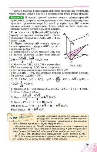 ___________________________________________________________Многогранники
Часто в задачах розглядають перерізи призми, що проходять
через сторону основи призми і перетинають бічні ребра призми.
Задача 5.
трикутник, сторона якого дорівнює 4 см. Через сторону три­
кутника проведено переріз, який утворює кут 30° з пло­
щиною основи і перетинає бічне ребро в його середині.
Знайти площу повної поверхні призми.
Розв’язання. 1) Нехай ABCA1B1C1 -
трикутна призма, основа якої - рівно-
сторонній трикутник ABC, AB = 4 см
(мал. 1.12).
2) Через сторону AB основи трикут­
ника проведено переріз ABK, де K -
середина ребра CC1.
3) Проведемо у {ABC медіану CM, яка
є також висотою цього трикутника;
СМ = АВ^ = — = 2л/з (см).
2 2
4) Оскільки CM1AB і CM є проекцією
KM на площину ABC, то за теоремою
про три перпендикуляри матимемо: KMEAB.
Тоді AKMC - кут, що утворює переріз
За умовою ZKMC = 30°.
5) У {KMC (AC = 90°): tgM = ,
г- 1 МС
2{3-^ = 2 (см).
л/3
6) Оскільки K - середина CC1, то CC1 =
7) Sповн — Збічн + 2Зосн.
8) 8осн = (см2).
4 4
з площиною основи.
KC = 2^3 • tg30°
2KC = 2 • 2 = 4 (см).
9) Ябічн = Pl = 3 • 4 • 4 = 48 (см2).
10) Тоді Зповн = 48 + 2 • 4 = 48 + 8^3 (см2).
Відповідь. 48 + 8^3 см2.
Евклід визначив призму як «геометричну
фігуру, що міститься між двома рівними
і паралельними площинами (основами)
та бічними гранями - паралелограмами».
Зверніть увагу, що Евклід використовував термін «площина» як
у широкому сенсі (розглядаючи її необмежену в усіх напрямках),
так і в сенсі скінченної, обмеженої її частини, зокрема грані.
У XVIII ст. англійський математик Брук Тейлор (1685­
1731) дав таке визначення призми: «це многогранник, у якого
всі грані, окрім двох, паралельні одній прямій».
179
 