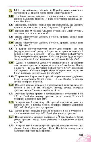 ___________________________________________________________Многогранники
1.11. Яку найменшу кількість: 1) ребер може мати мно­
гогранник; 2) граней може мати многогранник?
1.12. Чи існує многогранник, у якого кількість вершин до­
рівнює кількості граней? У разі позитивної відповіді на­
малюйте його.
1.13. Визначте, скільки сторін має многокутник, що лежить
в основі призми, якщо в цієї призми 11 граней.
1.14. Призма має 9 граней. Скільки сторін має многокутник,
що лежить в основі призми?
1.15. Який многокутник лежить в основі призми, якщо вона
має 12 ребер?
1.16. Який многокутник лежить в основі призми, якщо вона
має 18 ребер?
1.17. В цирку використовують тумбу для тварин, що має
форму правильної трикутної призми, сторона основи якої
дорівнює 60 см, а висота - 50 см. Потрібно пофарбувати
бічну поверхню цієї призми. Скільки фарби буде викори­
стано, якщо на 1 дм2 поверхні витрачають 3 г фарби?
1.18. Одним з елементів дитячого майданчика є правильна
шестикутна призма, сторона основи якої дорівнює 50 см,
а висота - 40 см. Потрібно пофарбувати бічну поверхню
цієї призми. Скільки фарби буде використано, якщо на
1 дм2 поверхні витрачають 3 г фарби?
1.19. У правильній трикутній призмі сторона основи дорівнює
4 см, а діагональ бічної грані - 5 см. Знайдіть площу
бічної поверхні призми.
1.20. Основою прямої призми є прямокутний трикутник з ка­
тетами 6 см і 8 см. Знайдіть площу бічної поверхні
призми, якщо її висота дорівнює 5 см.
1.21. Основою прямої призми є прямокутник зі сторонами 6 см
і 5 см. Знайдіть висоту призми, якщо площа її повної
поверхні дорівнює 126 см2.
1.22. У правильній чотирикутній призмі сторона основи до­
рівнює 5 см, а площа повної поверхні призми дорівнює
250 см2. Знайдіть висоту призми.
1.23. Бічне ребро похилої призми дорівнює 8 см і утворює з
площиною основи кут 30°. Знайдіть висоту призми.
1.24. Висота похилої призми дорівнює 2^3 см. Знайдіть бічне
ребро призми, якщо воно утворює з площиною основи
кут 60°.
1.25. У правильній чотирикутній призмі сторона основи до­
рівнює 6 см, а бічне ребро - 3 см. Знайдіть площу діаго­
нального перерізу цієї призми.
181
 