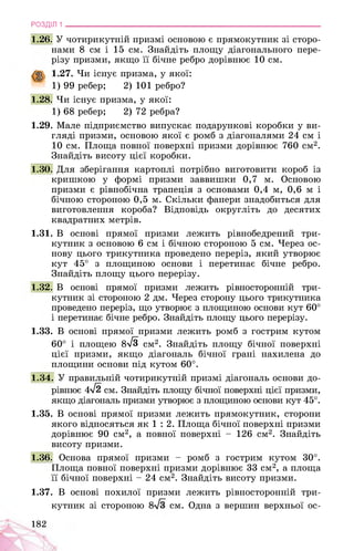 РОЗДІЛ 1 ________________________________________________________________
1.26. У чотирикутній призмі основою є прямокутник зі сторо­
нами 8 см і 15 см. Знайдіть площу діагонального пере­
різу призми, якщо її бічне ребро дорівнює 10 см.
1.27. Чи існує призма, у якої:
1) 99 ребер; 2) 101 ребро?
1.28. Чи існує призма, у якої:
1) 68 ребер; 2) 72 ребра?
1.29. Мале підприємство випускає подарункові коробки у ви­
гляді призми, основою якої є ромб з діагоналями 24 см і
10 см. Площа повної поверхні призми дорівнює 760 см2.
Знайдіть висоту цієї коробки.
1.30. Для зберігання картоплі потрібно виготовити короб із
кришкою у формі призми заввишки 0,7 м. Основою
призми є рівнобічна трапеція з основами 0,4 м, 0,6 м і
бічною стороною 0,5 м. Скільки фанери знадобиться для
виготовлення короба? Відповідь округліть до десятих
квадратних метрів.
1.31. В основі прямої призми лежить рівнобедрений три­
кутник з основою 6 см і бічною стороною 5 см. Через ос­
нову цього трикутника проведено переріз, який утворює
кут 45° з площиною основи і перетинає бічне ребро.
Знайдіть площу цього перерізу.
1.32. В основі прямої призми лежить рівносторонній три­
кутник зі стороною 2 дм. Через сторону цього трикутника
проведено переріз, що утворює з площиною основи кут 60°
і перетинає бічне ребро. Знайдіть площу цього перерізу.
1.33. В основі прямої призми лежить ромб з гострим кутом
60° і площею 8^3 см2. Знайдіть площу бічної поверхні
цієї призми, якщо діагональ бічної грані нахилена до
площини основи під кутом 60°.
1.34. У правильній чотирикутній призмі діагональ основи до­
рівнює 4^2 см. Знайдіть площу бічної поверхні цієї призми,
якщо діагональ призми утворює з площиною основи кут 45°.
1.35. В основі прямої призми лежить прямокутник, сторони
якого відносяться як 1 : 2. Площа бічної поверхні призми
дорівнює 90 см2, а повної поверхні - 126 см2. Знайдіть
висоту призми.
1.36. Основа прямої призми - ромб з гострим кутом 30°.
Площа повної поверхні призми дорівнює 33 см2, а площа
її бічної поверхні - 24 см2. Знайдіть висоту призми.
1.37. В основі похилої призми лежить рівносторонній три­
кутник зі стороною см. Одна з вершин верхньої ос-
182
 