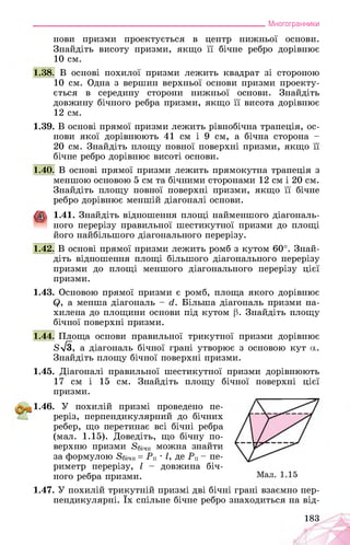 ___________________________________________________________Многогранники
нови призми проектується в центр нижньої основи.
Знайдіть висоту призми, якщо її бічне ребро дорівнює
10 см.
1.38. В основі похилої призми лежить квадрат зі стороною
10 см. Одна з вершин верхньої основи призми проекту­
ється в середину сторони нижньої основи. Знайдіть
довжину бічного ребра призми, якщо її висота дорівнює
12 см.
1.39. В основі прямої призми лежить рівнобічна трапеція, ос­
нови якої дорівнюють 41 см і 9 см, а бічна сторона -
20 см. Знайдіть площу повної поверхні призми, якщо її
бічне ребро дорівнює висоті основи.
1.40. В основі прямої призми лежить прямокутна трапеція з
меншою основою 5 см та бічними сторонами 12 см і 20 см.
Знайдіть площу повної поверхні призми, якщо її бічне
ребро дорівнює меншій діагоналі основи.
1.41. Знайдіть відношення площі найменшого діагональ­
ного перерізу правильної шестикутної призми до площі
його найбільшого діагонального перерізу.
1.42. В основі прямої призми лежить ромб з кутом 60°. Знай­
діть відношення площі більшого діагонального перерізу
призми до площі меншого діагонального перерізу цієї
призми.
1.43. Основою прямої призми є ромб, площа якого дорівнює
Q, а менша діагональ - й. Більша діагональ призми на­
хилена до площини основи під кутом р. Знайдіть площу
бічної поверхні призми.
1.44. Площа основи правильної трикутної призми дорівнює
8>/3, а діагональ бічної грані утворює з основою кут а.
Знайдіть площу бічної поверхні призми.
1.45. Діагоналі правильної шестикутної призми дорівнюють
17 см і 15 см. Знайдіть площу бічної поверхні цієї
призми.
1.46. У похилій призмі проведено пе­
реріз, перпендикулярний до бічних
ребер, що перетинає всі бічні ребра
(мал. 1.15). Доведіть, що бічну по­
верхню призми 8бічн можна знайти
за формулою 8бічн = Рп " І, де Рп - пе­
риметр перерізу, І - довжина біч­
ного ребра призми.
1.47. У похилій трикутній призмі дві бічні грані взаємно пер­
пендикулярні. їх спільне бічне ребро знаходиться на від­
183
 