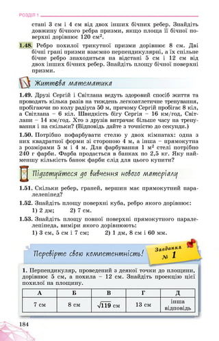 РОЗДІЛ 1 ________________________________________________________________
стані 3 см і 4 см від двох інших бічних ребер. Знайдіть
довжину бічного ребра призми, якщо площа її бічної по­
верхні дорівнює 120 см2.
1.48. Ребро похилої трикутної призми дорівнює 8 см. Дві
бічні грані призми взаємно перпендикулярні, а їх спільне
бічне ребро знаходиться на відстані 5 см і 12 см від
двох інших бічних ребер. Знайдіть площу бічної поверхні
призми.
Життєва математика
1.49. Друзі Сергій і Світлана ведуть здоровий спосіб життя та
проводять кілька разів на тиждень легкоатлетичне тренування,
пробігаючи по колу радіуса 50 м, причому Сергій пробігає 8 кіл,
а Світлана - 6 кіл. Швидкість бігу Сергія - 16 км/год, Світ­
лани - 14 км/год. Хто з друзів витрачає більше часу на трену­
вання і на скільки? (Відповідь дайте з точністю до секунди.)
1.50. Потрібно пофарбувати стелю у двох кімнатах: одна з
них квадратної форми зі стороною 4 м, а інша - прямокутна
з розмірами 5 м і 4 м. Для фарбування 1 м2 стелі потрібно
240 г фарби. Фарба продається в банках по 2,5 кг. Яку най­
меншу кількість банок фарби слід для цього купити?
Підготуйтеся до вивчення нового матеріалу
1.51. Скільки ребер, граней, вершин має прямокутний пара­
лелепіпед?
1.52. Знайдіть площу поверхні куба, ребро якого дорівнює:
1) 2 дм; 2) 7 см.
1.53. Знайдіть площу повної поверхні прямокутного парале­
лепіпеда, виміри якого дорівнюють:
1) 3 см, 5 см і 7 см; 2) 1 дм, 8 см і 60 мм.
Перевірте свою компетентність!
Завдання
№ 1
1. Перпендикуляр, проведений з деякої точки до площини,
дорівнює 5 см, а похила - 12 см. Знайдіть проекцію цієї
похилої на площину.
А Б В Г д
7 см 8 см л/119 см 13 см
інша
відповідь
184
 