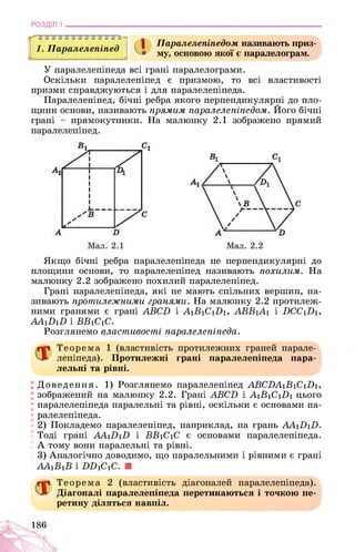 РОЗДІЛ 1
1. Паралелепіпед
1-І 1 1 г 1 1 1 1 1 1
І Паралелепіпедом називають приз­
му, основою якої є паралелограм.
У паралелепіпеда всі грані паралелограми.
Оскільки паралелепіпед є призмою, то всі властивості
призми справджуються і для паралелепіпеда.
Паралелепіпед, бічні ребра якого перпендикулярні до пло­
щини основи, називають прямим паралелепіпедом. Його бічні
грані - прямокутники. На малюнку 2.1 зображено прямий
паралелепіпед.
Якщо бічні ребра паралелепіпеда не перпендикулярні до
площини основи, то паралелепіпед називають похилим. На
малюнку 2.2 зображено похилий паралелепіпед.
Грані паралелепіпеда, які не мають спільних вершин, на­
зивають протилежними гранями. На малюнку 2.2 протилеж­
ними гранями є грані АВСБ і АіВіСіНі, АВБіЛі і НССіНі,
ААіНіН і ББіСіС.
Розглянемо властивості паралелепіпеда.
Теорема 1 (властивість протилежних граней парале­
лепіпеда). Протилежні грані паралелепіпеда пара­
лельні та рівні.
Доведення. 1) Розглянемо паралелепіпед ABCDA1B1C1D1,
зображений на малюнку 2.2. Грані ABCD і A1B1C1D1 цього
паралелепіпеда паралельні та рівні, оскільки є основами па­
ралелепіпеда.
2) Покладемо паралелепіпед, наприклад, на грань AA1D1D.
Тоді грані AA1D1D і BB1C1C є основами паралелепіпеда.
А тому вони паралельні та рівні.
3) Аналогічно доводимо, що паралельними і рівними є грані
AA1B1B і DD1C1C. ■
Теорема 2 (властивість діагоналей паралелепіпеда).
Діагоналі паралелепіпеда перетинаються і точкою пе­
ретину діляться навпіл.
186
 