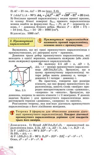 РОЗДІЛ 1 ________________________________________________________________
2) АС = 21 см, А1С = 29 см (мал. 2.4).
У АААхС (АА = 90°): . . (см).
3) Оскільки прямий паралелепіпед є видом прямої призми,
то площу бічної поверхні 8бічн прямого паралелепіпеда
можна знайти за формулою: 8бічн = РІ, де Р - периметр ос­
нови, І - довжина бічного ребра. Маємо: Р = 2(10 + 17) =
= 54 (см), 8бічн = 54 • 20 = 1080 (см2).
Відповідь. 1080 см2.
2. Прямокутний
паралелепіпед
| Прямокутним паралелепіпедом
називають прямий паралелепіпед,
основою якого є прямокутник.
Зауважимо, що всі грані прямокутного паралелепіпеда є
прямокутниками, усі двогранні кути - прямими.
Довжини трьох ребер прямокутного паралелепіпеда, які
виходять з однієї вершини, називають вимірами (або ліній­
ними вимірами) прямокутного паралелепіпеда.
На малюнку 2.5 АВ = а, АБ = Ь,
ЛА1 = с - виміри прямокутного паралелепі­
педа ABC.DAiBiCi.Di. Зрозуміло, що в
цьому прямокутному паралелепіпеді чо­
тири ребра мають довжину а, чотири -
довжину Ь і чотири - довжину с.
На практиці, говорячи про розміри
кімнати, що має форму прямокутного па­
ралелепіпеда, замість слова «виміри» при-
Мал. 2.5 родно використовувати слова «довжина»,
«ширина» та «висота». Зрозуміло, що
довжина, ширина та висота кімнати і є її вимірами. У деяких
задачах будемо і для прямокутного паралелепіпеда вико­
ристовувати терміни «довжина», «ширина» та «висота».
Розглянемо теорему, яка пов’язує діагональ прямокутного
паралелепіпеда з його лінійними вимірами.
Теорема 3 (формула для обчислення довжини діаго­
налі прямокутного паралелепіпеда). Квадрат діагоналі
прямокутного паралелепіпеда дорівнює сумі квадратів
трьох його вимірів.
Доведення. 1) Нехай ABCDA1B1C1D1 - прямокутний па­
ралелепіпед (мал. 2.5), AB = a, AD = b, AAi = c, BiD = d.
2) У {ABD (ZA = 90°): BD2 = a2 + b2.
3) BBi = AAi = c.
4) У {BBiD (AB = 90°): B1D2 = BD2 + BB? = a2 + b2 + c 2.
Отже, d2 = a2 + b2 + c2. ■
188
 