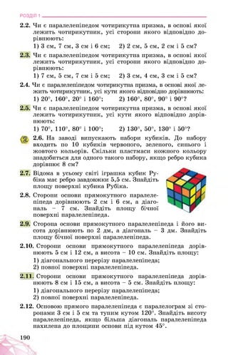 РОЗДІЛ 1 ________________________________________________________________
2.2. Чи є паралелепіпедом чотирикутна призма, в основі якої
лежить чотирикутник, усі сторони якого відповідно до­
рівнюють:
1) 3 см, 7 см, 3 см і 6 см; 2) 2 см, 5 см, 2 см і 5 см?
2.3. Чи є паралелепіпедом чотирикутна призма, в основі якої
лежить чотирикутник, усі сторони якого відповідно до­
рівнюють:
1) 7 см, 5 см, 7 см і 5 см; 2) 3 см, 4 см, 3 см і 5 см?
2.4. Чи є паралелепіпедом чотирикутна призма, в основі якої ле­
жить чотирикутник, усі кути якого відповідно дорівнюють:
1) 20°, 160°, 20° і 160°; 2) 160°, 80°, 90° і 90°?
2.5. Чи є паралелепіпедом чотирикутна призма, в основі якої
лежить чотирикутник, усі кути якого відповідно дорів­
нюють:
1) 70°, 110°, 80° і 100°; 2) 130°, 50°, 130° і 50°?
2.6. На заводі випускають набори кубиків. До набору
входить по 10 кубиків червоного, зеленого, синього і
жовтого кольорів. Скільки пластмаси кожного кольору
знадобиться для одного такого набору, якщо ребро кубика
дорівнює 8 см?
2.7. Відома в усьому світі іграшка кубик Ру-
біка має ребро завдовжки 5,5 см. Знайдіть
площу поверхні кубика Рубіка.
2.8. Сторони основи прямокутного паралеле­
піпеда дорівнюють 2 см і 6 см, а діаго­
наль - 7 см. Знайдіть площу бічної
поверхні паралелепіпеда.
2.9. Сторона основи прямокутного паралелепіпеда і його ви­
сота дорівнюють по 2 дм, а діагональ - 3 дм. Знайдіть
площу бічної поверхні паралелепіпеда.
2.10. Сторони основи прямокутного паралелепіпеда дорів­
нюють 5 см і 12 см, а висота - 10 см. Знайдіть площу:
1) діагонального перерізу паралелепіпеда;
2) повної поверхні паралелепіпеда.
2.11. Сторони основи прямокутного паралелепіпеда дорів­
нюють 8 см і 15 см, а висота - 5 см. Знайдіть площу:
1) діагонального перерізу паралелепіпеда;
2) повної поверхні паралелепіпеда.
2.12. Основою прямого паралелепіпеда є паралелограм зі сто­
ронами 3 см і 5 см та тупим кутом 120°. Знайдіть висоту
паралелепіпеда, якщо більша діагональ паралелепіпеда
нахилена до площини основи під кутом 45°.
190
 