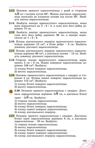 ___________________________________________________________Многогранники
2.13. Основою прямого паралелепіпеда є ромб зі стороною
4^3 см і гострим кутом 60°. Менша діагональ паралелепі­
педа нахилена до площини основи під кутом 30°. Знай­
діть висоту паралелепіпеда.
2.14. Знайдіть виміри прямокутного паралелепіпеда, якщо
вони відносяться як 2 : 3 : 4, а сума всіх його ребер до­
рівнює 72 см.
2.15. Знайдіть виміри прямокутного паралелепіпеда, якщо
сума всіх його ребер дорівнює 96 см, а виміри відно­
сяться як 1 : 3 : 4.
2.16. Площа діагонального перерізу прямокутного паралеле­
піпеда дорівнює 12 см2, а бічне ребро - 3 см. Знайдіть
довжину діагоналі паралелепіпеда.
2.17. Площа діагонального перерізу прямокутного паралеле­
піпеда дорівнює 60 см2, а діагональ основи - 12 см. Знай­
діть довжину діагоналі паралелепіпеда.
2.18. Сторони основи прямокутного паралелепіпеда дорів­
нюють 5 см і 8 см. Повна поверхня паралелепіпеда до­
рівнює 158 см2. Знайдіть:
1) площу бічної поверхні паралелепіпеда;
2) висоту паралелепіпеда.
2.19. Основою прямокутного паралелепіпеда є квадрат зі сто­
роною 4 см. Площа повної поверхні паралелепіпеда до­
рівнює 112 см2. Знайдіть:
1) площу бічної поверхні паралелепіпеда;
2) висоту паралелепіпеда.
g 2.20. Основою прямого паралелепіпеда є квадрат. Діаго­
наль паралелепіпеда дорівнює 2^6 см, а діагональ бічної
грані - 2^5 см. Знайдіть:
1) сторону основи паралелепіпеда;
2) висоту паралелепіпеда;
3) площу бічної поверхні паралелепіпеда;
4) площу повної поверхні паралелепіпеда;
5) площу діагонального перерізу.
2.21. Основою прямого паралелепіпеда є квадрат. Діагональ
бічної грані паралелепіпеда дорівнює 8 см, а діагональ
паралелепіпеда - 10 см. Знайдіть:
1) сторону основи паралелепіпеда;
2) висоту паралелепіпеда;
3) площу бічної поверхні паралелепіпеда;
4) площу повної поверхні паралелепіпеда;
5) площу діагонального перерізу паралелепіпеда.
191
 