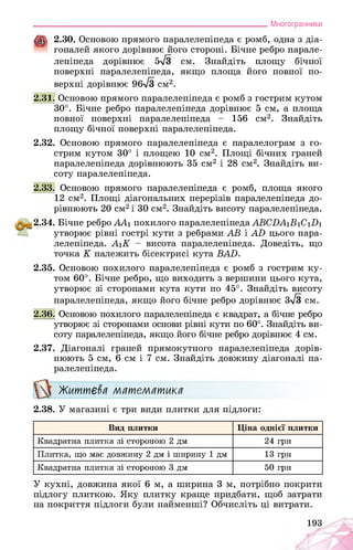 ___________________________________________________________Многогранники
2.30. Основою прямого паралелепіпеда є ромб, одна з діа­
гоналей якого дорівнює його стороні. Бічне ребро парале­
лепіпеда дорівнює 5^3 см. Знайдіть площу бічної
поверхні паралелепіпеда, якщо площа його повної по­
верхні дорівнює 96^3 см2.
2.31. Основою прямого паралелепіпеда є ромб з гострим кутом
30°. Бічне ребро паралелепіпеда дорівнює 5 см, а площа
повної поверхні паралелепіпеда - 156 см2. Знайдіть
площу бічної поверхні паралелепіпеда.
2.32. Основою прямого паралелепіпеда є паралелограм з го­
стрим кутом 30° і площею 10 см2. Площі бічних граней
паралелепіпеда дорівнюють 35 см2 і 28 см2. Знайдіть ви­
соту паралелепіпеда.
2.33. Основою прямого паралелепіпеда є ромб, площа якого
12 см2. Площі діагональних перерізів паралелепіпеда до­
рівнюють 20 см2 і 30 см2. Знайдіть висоту паралелепіпеда.
2.34. Бічне ребро АА1 похилого паралелепіпеда АВСВА1В1С1В1
утворює рівні гострі кути з ребрами АВ і АБ цього пара-
лелепіпеда. A1K - висота паралелепіпеда. Доведіть, що
точка K належить бісектрисі кута BAD.
2.35. Основою похилого паралелепіпеда є ромб з гострим ку­
том 60°. Бічне ребро, що виходить з вершини цього кута,
утворює зі сторонами кута кути по 45°. Знайдіть висоту
паралелепіпеда, якщо його бічне ребро дорівнює 3^3 см.
2.36. Основою похилого паралелепіпеда є квадрат, а бічне ребро
утворює зі сторонами основи рівні кути по 60°. Знайдіть ви­
соту паралелепіпеда, якщо його бічне ребро дорівнює 4 см.
2.37. Діагоналі граней прямокутного паралелепіпеда дорів­
нюють 5 см, 6 см і 7 см. Знайдіть довжину діагоналі па­
ралелепіпеда.
Жшпек математика
2.38. У магазині є три види плитки для підлоги:
Вид плитки Ціна однієї плитки
Квадратна плитка зі стороною 2 дм 24 грн
Плитка, що має довжину 2 дм і ширину 1 дм 13 грн
Квадратна плитка зі стороною 3 дм 50 грн
У кухні, довжина якої 6 м, а ширина 3 м, потрібно покрити
підлогу плиткою. Яку плитку краще придбати, щоб затрати
на покриття підлоги були найменші? Обчисліть ці витрати.
193
 