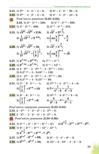 2.21. 1) 22х - 3 • 2х + 2 = 0;
2.22. 1) 32х - 4 • 3х + 3 = 0;
Розв’яжіть рівняння (2.23—2.32):
2.23. 1) 3х • 2х+3 = 288;
2.24. 1) 5х • 2х+2 = 400;
2.25. 1) л/з^-л/г2* =216;
3)
27
___Показникова та логарифмічна функції
2) 9х + 2 • 3х - 99 = 0.
2) 4х - 5 • 2х - 24 = 0.
2) 5х-1 • 2х+2 = 800.
2) зх+1 • 4х-2 = 324.
2
2) л/з* =27 3;
З
4'
2.26. 1) л/52ж-5/22ж =10;
і
3)7 27
2.27. 1)
2.28. 1) 2ж2_3ж = 5;
4)
з
2) л/27 = 4 2;
.2х-1
= -Г
■х2+2х,
Л3*;
2.29. 1) 2 • 32х - 5 • 32х-3 + 4 • 32х-4 = 151;
2) 0,23-2х + 5 • 0,041-х = 130.
2.30. 1) 5 • 23х - 3 • 23х-2 + 4 • 23х-4 = 36;
= 66.
2) 22х-2 + 5 • 2х-1 + 4 = 0;
4)
4х-3 4*+2
2) 32х+2 - 4^ 3х+1 + 3 = 0;
4)
9ж-2 9Ж-1
кХ—1
9 4) = л/в.
2) у2-х _ 4х-2
2) 5х-1 = 121-х.
2) 0,55-2х + 4 • 0,251-х
2.31. 1) 2х - 6 • 2-х = -1;
(і)'
2.32. 1) 3х - 6 • 3-х = 1;
N
3)
3)
] + 5Ж+2 =10;
+ 2Ж+3 = 6;
Розв’яжіть однорідне рівняння (2.33—2.34):
2.33. 2 • 52х - 7 • 5х • 2х + 5 • 22х = 0.
2.34. 2 • 32х - 5 • 3х • 2х + 3 • 22х = 0.
Розв’яжіть рівняння (2.35—2.38):
2.35. 1) 2х-1 + 2х + 2х+1 = 6х-1 + 6х;
2.36. 1) 3х + 3х+1 + 3х+2 = 12х + 12х+1;
і
2) 4*'2 - Зж+1 = Зж+2 - 7 • 22ж.
2.37. 1)
2.38. 1) 32+*2
і
2) 9~ -2Х+1 = 2Ж+4 -32х.
дж+1 _ дх+2
-81“*2 =63;
-З2-*2 =24;
2) 9х - 2 • 4х + 6х = 0.
2) 25х + 3 • 10х - 4 • 4х = 0.
 