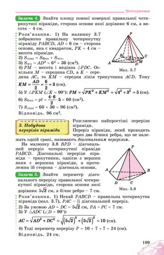 ___________________________________________________________Многогранники
Задача 4. Знайти площу повної поверхні правильної чоти-
рикутної піраміди, сторона основи якої дорівнює 6 см, а ви­
сота - 4 см.
Розв’язання. 1) На малюнку 3.7
зображено правильну чотирикутну
піраміду РАВСБ, АБ = 6 см - сторона
основи, яка є квадратом, РК = 4 см -
висота піраміди.
2) Sповн >ічн + 5осн-
3) Єосн = AD2 = 62 = 36 (см2).
4) PM - висота і медіана APDC. Ос­
кільки M - середина CD, а K - сере­
дина AC, то KM - середня лінія трикутника ACD. Тому
(см).
2 2 ,_____________ ,_______
5) У {PKM (AK = 90°): . . (см).
6) 8бічн = pl = ^~ '& = 60 (см2).
7) Яповн = 60 + 36 = 96 (см2).
Відповідь. 96 см2.
3. Побудова
перерізів піраміди
Розглянемо найпростіші перерізи
піраміди.
Переріз піраміди, який проходить
через два бічних ребра, що не нале-
жать одній грані, називають діагональним перерізом.
На малюнку 3.8 BPD - діагональ­
ний переріз чотирикутної піраміди
PABCD. Діагональні перерізи піра­
міди - трикутники, однією з вершин
яких є вершина піраміди, а проти­
лежна їй сторона - діагональ основи.
Задача 5. Знайти периметр діаго-
нального перерізу правильної чотири­
кутної піраміди, сторона основи якої
дорівнює 5^2 см, а бічне ребро - 7 см. Мал. 3.8
Розв’язання. 1) Нехай PABCD - правильна чотирикутна
піраміда (мал. 3.7), PAC - її діагональний переріз.
2) За умовою AD = DC = 5^2 см, PA = PC = 7 см.
3) У AADC (AD = 90°):
АС = lAD2+DC2 = ^(б>/2)2 + (бл/2)2 = 10 (см).
4) Тоді периметр перерізу P = 10 + 7 + 7 = 24 (см).
Відповідь. 24 см.
199
 