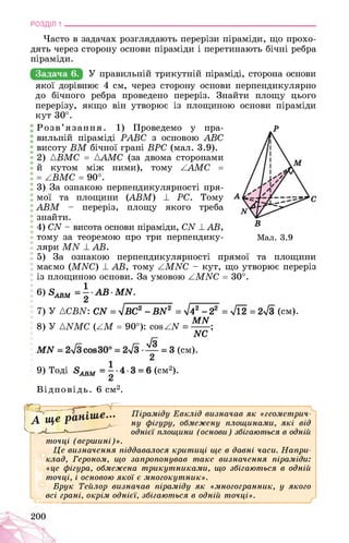 РОЗДІЛ 1 ________________________________________________________________
Часто в задачах розглядають перерізи піраміди, що прохо­
дять через сторону основи піраміди і перетинають бічні ребра
піраміди.
У правильній трикутній піраміді, сторона основи
якої дорівнює 4 см, через сторону основи перпендикулярно
до бічного ребра проведено переріз. Знайти площу цього
перерізу, якщо він утворює із площиною основи піраміди
кут 30°.
Розв’язання. 1) Проведемо у пра- Р
вильній піраміді PABC з основою ABC
висоту BM бічної грані BPC (мал. 3.9).
2) ABMC = AAMC (за двома сторонами
й кутом між ними), тому AAMC =
= ABMC = 90°.
3) За ознакою перпендикулярності пря­
мої та площини (ABM) ± PC. Тому
ABM - переріз, площу якого треба
знайти.
4) CN - висота основи піраміди, CN ± AB, В
тому за теоремою про три перпендику- Мал. 3.9
ляри MN ± AB.
5) За ознакою перпендикулярності прямої та площини
маємо (MNC) ± AB, тому AMNC - кут, що утворює переріз
із площиною основи. За умовою AMNC = 30°.
6) 8^ = | AB-MN.
7) У {CBN: CN = 4ВС2 -BN2 = УІ42 - 22 = 712 = 2>/з (см).
MN
8) У {NMC (AM = 90°): cos AN ;
MN (см).
NC
9) Тоді (см2).
Відповідь. 6 см2.
точці (вершині)».
Це визначення піддавалося критиці ще в давні часи. Напри­
клад, Героном, що запропонував таке визначення піраміди:
«це фігура, обмежена трикутниками, що збігаються в одній
точці, і основою якої є многокутник».
Брук Тейлор визначав піраміду як «многогранник, у якого
всі грані, окрім однієї, збігаються в одній точці».
200
 