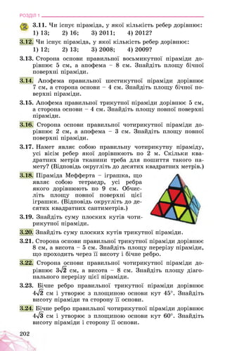 РОЗДІЛ 1 ________________________________________________________________
3.11. Чи існує піраміда, у якої кількість ребер дорівнює:
1) 13; 2) 16; 3) 2011; 4) 2012?
3.12. Чи існує піраміда, у якої кількість ребер дорівнює:
1) 12; 2) 13; 3) 2008; 4) 2009?
3.13. Сторона основи правильної восьмикутної піраміди до­
рівнює 5 см, а апофема - 8 см. Знайдіть площу бічної
поверхні піраміди.
3.14. Апофема правильної шестикутної піраміди дорівнює
7 см, а сторона основи - 4 см. Знайдіть площу бічної по­
верхні піраміди.
3.15. Апофема правильної трикутної піраміди дорівнює 5 см,
а сторона основи - 4 см. Знайдіть площу повної поверхні
піраміди.
3.16. Сторона основи правильної чотирикутної піраміди до­
рівнює 2 см, а апофема - 3 см. Знайдіть площу повної
поверхні піраміди.
3.17. Намет являє собою правильну чотирикутну піраміду,
усі вісім ребер якої дорівнюють по 2 м. Скільки ква­
дратних метрів тканини треба для пошиття такого на­
мету? (Відповідь округліть до десятих квадратних метрів.)
3.18. Піраміда Мефферта - іграшка, що
являє собою тетраедр, усі ребра
якого дорівнюють по 9 см. Обчис­
літь площу повної поверхні цієї
іграшки. (Відповідь округліть до де­
сятих квадратних сантиметрів.)
3.19. Знайдіть суму плоских кутів чоти­
рикутної піраміди.
3.20. Знайдіть суму плоских кутів трикутної піраміди.
3.21. Сторона основи правильної трикутної піраміди дорівнює
8 см, а висота - 5 см. Знайдіть площу перерізу піраміди,
що проходить через її висоту і бічне ребро.
3.22. Сторона основи правильної чотирикутної піраміди до­
рівнює 3^2 см, а висота - 8 см. Знайдіть площу діаго­
нального перерізу цієї піраміди.
3.23. Бічне ребро правильної трикутної піраміди дорівнює
4^2 см і утворює з площиною основи кут 45°. Знайдіть
висоту піраміди та сторону її основи.
3.24. Бічне ребро правильної чотирикутної піраміди дорівнює
4^3 см і утворює з площиною основи кут 60°. Знайдіть
висоту піраміди і сторону її основи.
202
 