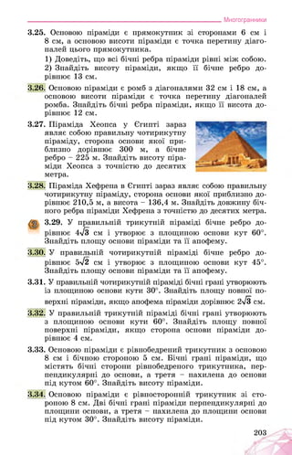 ___________________________________________________________Многогранники
3.25. Основою піраміди є прямокутник зі сторонами 6 см і
8 см, а основою висоти піраміди є точка перетину діаго­
налей цього прямокутника.
1) Доведіть, що всі бічні ребра піраміди рівні між собою.
2) Знайдіть висоту піраміди, якщо її бічне ребро до­
рівнює 13 см.
3.26. Основою піраміди є ромб з діагоналями 32 см і 18 см, а
основою висоти піраміди є точка перетину діагоналей
ромба. Знайдіть бічні ребра піраміди, якщо її висота до­
рівнює 12 см.
3.27. Піраміда Хеопса у Єгипті зараз
являє собою правильну чотирикутну
піраміду, сторона основи якої при­
близно дорівнює 300 м, а бічне
ребро - 225 м. Знайдіть висоту піра­
міди Хеопса з точністю до десятих
метра.
3.28. Піраміда Хефрена в Єгипті зараз являє собою правильну
чотирикутну піраміду, сторона основи якої приблизно до­
рівнює 210,5 м, а висота - 136,4 м. Знайдіть довжину біч­
ного ребра піраміди Хефрена з точністю до десятих метра.
3.29. У правильній трикутній піраміді бічне ребро до­
рівнює 4л/з см і утворює з площиною основи кут 60°.
Знайдіть площу основи піраміди та її апофему.
3.30. У правильній чотирикутній піраміді бічне ребро до­
рівнює 5^2 см і утворює з площиною основи кут 45°.
Знайдіть площу основи піраміди та її апофему.
3.31. У правильній чотирикутній піраміді бічні грані утворюють
із площиною основи кути 30°. Знайдіть площу повної по­
верхні піраміди, якщо апофема піраміди дорівнює 2^3 см.
3.32. У правильній трикутній піраміді бічні грані утворюють
з площиною основи кути 60°. Знайдіть площу повної
поверхні піраміди, якщо сторона основи піраміди до­
рівнює 4 см.
3.33. Основою піраміди є рівнобедрений трикутник з основою
8 см і бічною стороною 5 см. Бічні грані піраміди, що
містять бічні сторони рівнобедреного трикутника, пер­
пендикулярні до основи, а третя - нахилена до основи
під кутом 60°. Знайдіть висоту піраміди.
3.34. Основою піраміди є рівносторонній трикутник зі сто­
роною 8 см. Дві бічні грані піраміди перпендикулярні до
площини основи, а третя - нахилена до площини основи
під кутом 30°. Знайдіть висоту піраміди.
203
 