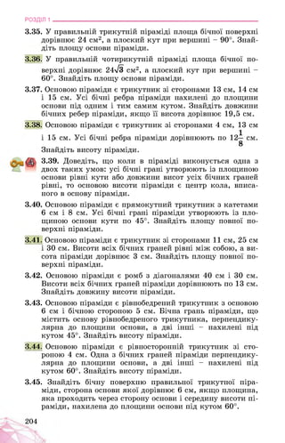 РОЗДІЛ 1 ________________________________________________________________
3.35. У правильній трикутній піраміді площа бічної поверхні
дорівнює 24 см2, а плоский кут при вершині - 90°. Знай­
діть площу основи піраміди.
3.36. У правильній чотирикутній піраміді площа бічної по­
верхні дорівнює 24^3 см2, а плоский кут при вершині -
60°. Знайдіть площу основи піраміди.
3.37. Основою піраміди є трикутник зі сторонами 13 см, 14 см
і 15 см. Усі бічні ребра піраміди нахилені до площини
основи під одним і тим самим кутом. Знайдіть довжини
бічних ребер піраміди, якщо її висота дорівнює 19,5 см.
3.38. Основою піраміди є трикутник зі сторонами 4 см, 13 см
і 15 см. Усі бічні ребра піраміди дорівнюють по 12 см.
8
Знайдіть висоту піраміди.
3.39. Доведіть, що коли в піраміді виконується одна з
двох таких умов: усі бічні грані утворюють із площиною
основи рівні кути або довжини висот усіх бічних граней
рівні, то основою висоти піраміди є центр кола, вписа­
ного в основу піраміди.
3.40. Основою піраміди є прямокутний трикутник з катетами
6 см і 8 см. Усі бічні грані піраміди утворюють із пло­
щиною основи кути по 45°. Знайдіть площу повної по­
верхні піраміди.
3.41. Основою піраміди є трикутник зі сторонами 11 см, 25 см
і 30 см. Висоти всіх бічних граней рівні між собою, а ви­
сота піраміди дорівнює 3 см. Знайдіть площу повної по­
верхні піраміди.
3.42. Основою піраміди є ромб з діагоналями 40 см і 30 см.
Висоти всіх бічних граней піраміди дорівнюють по 13 см.
Знайдіть довжину висоти піраміди.
3.43. Основою піраміди є рівнобедрений трикутник з основою
6 см і бічною стороною 5 см. Бічна грань піраміди, що
містить основу рівнобедреного трикутника, перпендику­
лярна до площини основи, а дві інші - нахилені під
кутом 45°. Знайдіть висоту піраміди.
3.44. Основою піраміди є рівносторонній трикутник зі сто­
роною 4 см. Одна з бічних граней піраміди перпендику­
лярна до площини основи, а дві інші - нахилені під
кутом 60°. Знайдіть висоту піраміди.
3.45. Знайдіть бічну поверхню правильної трикутної піра­
міди, сторона основи якої дорівнює 6 см, якщо площина,
яка проходить через сторону основи і середину висоти пі­
раміди, нахилена до площини основи під кутом 60°.
204
 