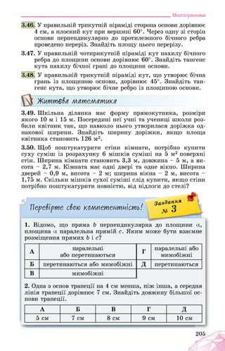 ___________________________________________________________Многогранники
3.46. У правильній трикутній піраміді сторона основи дорівнює
4 см, а плоский кут при вершині 60°. Через одну зі сторін
основи перпендикулярно до протилежного бічного ребра
проведено переріз. Знайдіть площу цього перерізу.
3.47. У правильній чотирикутній піраміді кут нахилу бічного
ребра до площини основи дорівнює 60°. Знайдіть тангенс
кута нахилу бічної грані до площини основи.
3.48. У правильній трикутній піраміді кут, що утворює бічна
грань із площиною основи, дорівнює 45°. Знайдіть тан­
генс кута, що утворює бічне ребро із площиною основи.
Життєва математика
3.49. Шкільна ділянка має форму прямокутника, розміри
якого 10 м і 15 м. Посередині неї учні та учениці школи роз­
били квітник так, що навколо нього утворилася доріжка од­
накової ширини. Знайдіть ширину доріжки, якщо площа
квітника становить 126 м2.
3.50. Щоб поштукатурити стіни кімнати, потрібно купити
суху суміш із розрахунку 6 мішків суміші на 5 м2 поверхні
стін. Ширина кімнати становить 3,3 м, довжина - 5 м, а ви­
сота - 2,7 м. Кімната має одні двері та одне вікно. Ширина
дверей - 0,9 м, висота - 2 м; ширина вікна - 2 м, висота -
1,75 м. Скільки мішків сухої суміші слід купити, якщо стіни
потрібно поштукатурити повністю, від підлоги до стелі?
Перевірте свою компетентність!
Завдання
х» З
1. Відомо, що пряма Ь перпендикулярна до площини а,
площина а паралельна прямій с. Яким може бути взаємне
розміщення прямих Ь і с?
А
паралельні
або перетинаються
Г
паралельні або
мимобіжні
Б перетинаються або мимобіжні Д перетинаються
В мимобіжні
2. Одна з основ трапеції на 4 см менша, ніж інша, а середня
лінія трапеції дорівнює 7 см. Знайдіть довжину більшої ос­
нови трапеції.
А Б В Г Д
5 см 7 см 8 см 9 см 10 см
205
 