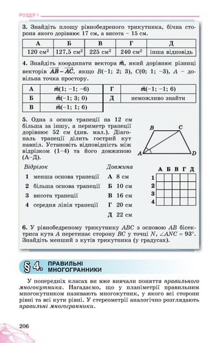 РОЗДІЛ 1 ________________________________________________________________
3. Знайдіть площу рівнобедреного трикутника, бічна сто­
рона якого дорівнює 17 см, а висота - 15 см.
А Б В Г д
120 см2 127,5 см2 225 см2 240 см2 інша відповідь
4. Знайдіть координати вектора т, який дорівнює різниці
векторів АВ-АС, якщо B(-1; 2; 3), С(0; 1; -3), A - до­
вільна точка простору.
А тп(1; -1; -6) Г 7п(-1; -1; 6)
Б 7и(-1; 3; 0) д неможливо знайти
В т(-1; 1; 6)
5. Одна з основ трапеції на 12 см
більша за іншу, а периметр трапеції
дорівнює 52 см (див. мал.). Діаго­
наль трапеції ділить гострий кут
навпіл. Установіть відповідність між
відрізком (1-4) та його довжиною
(А-Д).
Відрізок Довжина
1 менша основа трапеції А 8 см
2 більша основа трапеції Б 10 см
3 висота трапеції В 16 см
4 середня лінія трапеції Г 20 см
Д 22 см
6. У рівнобедреному трикутнику АВС
триса кута А перетинає сторону ВС у точці А, ХААС = 93°.
Знайдіть менший з кутів трикутника (у градусах).
А Б В Г Д
з основою AB бісек-
S* Z1 ПРАВИЛЬНІ
У Чйз МНОГОГРАННИКИ
У попередніх класах ви вже вивчали поняття правильного
многокутника. Нагадаємо, що у планіметрії правильним
многокутником називають многокутник, у якого всі сторони
рівні та всі кути рівні. У стереометрії аналогічно розглядають
правильні многогранники.
206
 