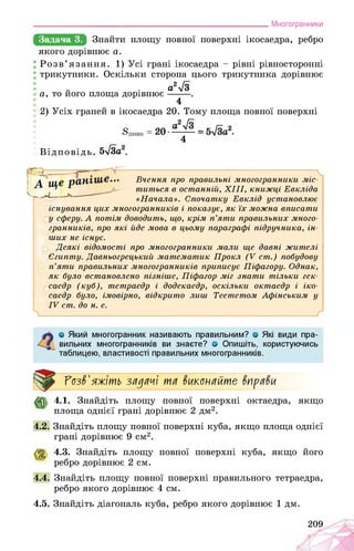 ___________________________________________________________Многогранники
Задача 3. Знайти площу повної поверхні ікосаедра, ребро
якого дорівнює а.
Розв’язання. 1) Усі грані ікосаедра - рівні рівносторонні
трикутники. Оскільки сторона цього трикутника дорівнює
„ . а2л/3
а, то його площа дорівнює ■ .
4
2) Усіх граней в ікосаедра 20. Тому площа повної поверхні
Зповн = .
4
Відповідь. 5л/3а2.
-------------------------;-------------------- - ЧВчення про правильні многогранники міс­
титься в останній, XIII, книжці Евкліда
«Начала». Спочатку Евклід установлює
існування цих многогранників і показує, як їх можна вписати
у сферу. А потім доводить, що, крім п’яти правильних много­
гранників, про які йде мова в цьому параграфі підручника, ін­
ших не існує.
Деякі відомості про многогранники мали ще давні жителі
Єгипту. Давньогрецький математик Прокл (V ст.) побудову
п’яти правильних многогранників приписує Піфагору. Однак,
як було встановлено пізніше, Піфагор міг знати тільки гек­
саедр (куб), тетраедр і додекаедр, оскільки октаедр і іко­
саедр було, імовірно, відкрито лиш Теететом Афінським у
IV ст. до н. е.
>_____________________________________________________________ Г
О Який многогранник називають правильним? о Які види пра­
вильних многогранників ви знаєте? о Опишіть, користуючись
таблицею, властивості правильних многогранників.
Розв'яжіть задачі та вкапайте вправи
4.1. Знайдіть площу повної поверхні октаедра, якщо
площа однієї грані дорівнює 2 дм2.
4.2. Знайдіть площу повної поверхні куба, якщо площа однієї
грані дорівнює 9 см2.
4.3. Знайдіть площу повної поверхні куба, якщо його
ребро дорівнює 2 см.
4.4. Знайдіть площу повної поверхні правильного тетраедра,
ребро якого дорівнює 4 см.
4.5. Знайдіть діагональ куба, ребро якого дорівнює 1 дм.
209
 
