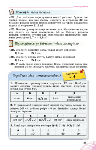 Многогранники
Життєва математика
4.22. Для якісного вирощування однієї рослини буряка по­
трібна площа, що має форму квадрата зі стороною 30 см.
Скільки рослин буряка можна виростити на городі квадратної
форми зі стороною 31,5 м?
4.23. Одного рулону шпалер вистачає для обклеювання смуги
від підлоги до стелі завширшки 1,6 м. Скільки рулонів
шпалер потрібно купити для обклеювання прямокутної кім­
нати розмірами 3,7 м х 4,6 м?
Підготуйтеся до вивчення нового матеріалу
4.24. Знайдіть довжину кола, радіус якого дорівнює:
1) 3 дм; 2) 5 см.
4.25. Знайдіть площу круга, радіус якого дорівнює:
1) 7 см; 2) 4 дм.
4.26. У колі, радіус якого дорівнює 13 см, проведено хорду зав­
довжки 24 см. Знайдіть відстань від центра кола до хорди.
Завдання » А
№ 4 _Перевірте свою компетентність!
1. Діагональ прямокутника дорівнює 12 см. Знайдіть
меншу сторону прямокутника, якщо діагоналі перетина­
ються під кутом 60°.
А Б В г д
4 см 6 см 6-Тз см 9 см
визначити
неможливо
2. У правильній чотирикутній призмі діагональ основи до­
рівнює 5>/2 см, а бічне ребро - 8 см. Знайдіть площу бічної
поверхні призми.
А Б В г д
160 см2 40^2 см2 160^2 см2 80 см2 інша відповідь
3. Який кут утворюють вектори а(-1; 2; 4) і (8; 0; 2)?
А Б В г д
0° 30° 45° 60° 90°
211
Ж.
 