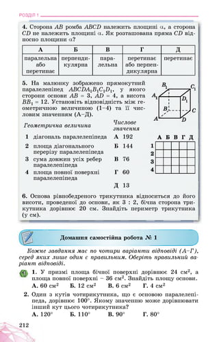 РОЗДІЛ 1 ________________________________________________________________
4. Сторона АВ ромба АВСБ належить площині а, а сторона
СБ не належить площині а. Як розташована пряма СБ від­
носно площини а?
А Б В Г д
паралельна
або
перетинає
перпенди­
кулярна
пара­
лельна
перетинає
або перпен­
дикулярна
перетинає
5. На малюнку зображено прямокутний
паралелепіпед АВСВА1В1С1В1, у якого
сторони основи АВ = 3, АВ = 4, а висота
ВВ1 = 12. Установіть відповідність між ге-
ометричною величиною (1-4)
ловим значенням (А-Д).
та її чис-
Геометрична величина
Числове
значення
1 діагональ паралелепіпеда А 192
2 площа діагонального
перерізу паралелепіпеда
Б 144
3 сума довжин усіх ребер
паралелепіпеда
В 76
4 площа повної поверхні
паралелепіпеда
Г 60
д 13
/і 71
1
А
7
с
А Б В Г Д
6. Основа рівнобедреного трикутника відноситься до його
висоти, проведеної до основи, як 3 : 2, бічна сторона три­
кутника дорівнює 20 см. Знайдіть периметр трикутника
(у см).
Домашня самостійна робота № 1
Кожне завдання має по чотири варіанти відповіді (А-Г),
серед яких лише один є правильним. Оберіть правильний ва­
ріант відповіді.
1. У призмі площа бічної поверхні дорівнює 24 см*12, а
площа повної поверхні - 36 см2. Знайдіть площу основи.
А. 60 см2 Б. 12 см2 В. 6 см2 Г. 4 см2
2. Один з кутів чотирикутника, що є основою паралелепі­
педа, дорівнює 100°. Якому значенню може дорівнювати
інший кут цього чотирикутника?
А. 120° Б. 110° В. 90° Г. 80°
212
 