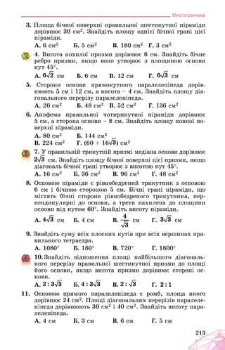 ___________________________________________________________Многогранники
3. Площа бічної поверхні правильної шестикутної піраміди
дорівнює 30 см2. Знайдіть площу однієї бічної грані цієї
піраміди.
А. 6 см2 Б. 5 см2 В. 180 см2 Г. 3 см2
4. Висота похилої призми дорівнює 6 см. Знайдіть бічне
ребро призми, якщо воно утворює з площиною основи
кут 45°.
А. 6>/2 см Б. 6 см В. 12 см Г. 6>/3 см
5. Сторони основи прямокутного паралелепіпеда дорів­
нюють 5 см і 12 см, а висота - 4 см. Знайдіть площу діа­
гонального перерізу паралелепіпеда.
А. 20 см2 Б. 48 см2 В. 52 см2 Г. 136 см2
6. Апофема правильної чотирикутної піраміди дорівнює
5 см, а сторона основи - 8 см. Знайдіть площу повної по­
верхні піраміди.
A. 80 см2 Б. 144 см2
B. 224 см2 Г. (60 + 1^8) см2
7. У правильній трикутній призмі медіана основи дорівнює
2д/3 см. Знайдіть площу бічної поверхні цієї призми, якщо
діагональ бічної грані утворює з висотою кут 45°.
А. 16 см2 Б. 36 см2 В. 96 см2 Г. 48 см2
Основою піраміди є рівнобедрений трикутник з основою
6 см і бічною стороною 5 см. Бічні грані піраміди, що
містять бічні сторони рівнобедреного трикутника, пер­
пендикулярні до основи, а третя нахилена до площини
основи під кутом 60°. Знайдіть висоту піраміди.
А. 4-/з см Б. 4 см В. ■ см Г. 3л/3 см
>/з
9. Знайдіть суму всіх плоских кутів при всіх вершинах пра­
вильного тетраедра.
А. 1080° Б. 180° В. 720° Г. 1800°
10. Знайдіть відношення площі найбільшого діагональ­
™ ного перерізу правильної шестикутної призми до площі
його основи, якщо висота призми дорівнює стороні ос­
нови.
А. 2: 3л/з Б. 4 : 3л/з В. 2 : л/з Г. 2 :1
11. Основою прямого паралелепіпеда є ромб, площа якого
дорівнює 24 см2. Площі діагональних перерізів паралеле­
піпеда дорівнюють 30 см2 і 40 см2. Знайдіть висоту пара­
лелепіпеда.
А. 4 см Б. 3 см В. 6 см Г. 5 см
213
 