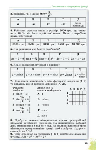 _______________________________________Показникова та логарифмічна функції
3. Знайдіть /'(1), якщо . .
А Б В Г Д
6 -6 12 -12
інша
відповідь
4. Робітник отримав аванс у розмірі 3600 грн, що стано­
вить 40 % від його заробітної плати. Якою є заробітна
плата робітника?
А Б В Г д
8000 грн 8500 грн 9000 грн 9500 грн 10 500 грн
5. Яке рівняння має безліч розв’язків?
6. Яка з наведених функцій є парною?
7. Установіть відповідність між формулою зведення (1-4)
та виразом, що їй тотожно дорівнює (А-Д).
Формула
зведення
1
2
3
4
sin (л - a)
sin
I 2 J
cos (2л + a)
(¥-)
cos
Вираз, що їй
тотожно дорівнює
А 1
Б -sina
В -cos a
Г cos a
Д sin a
А Б В Г Д
8. Прибуток деякого підприємства прямо пропорційний
кількості виробленої продукції. На підприємстві робочий
день зменшився з 8 год до 7 год. На скільки відсотків треба
підвищити продуктивність праці, щоб прибуток підприєм­
ства зріс на 5 %?
9. Чому дорівнює на проміжку [-1; 1] найбільше значення
функції /(х) = х3 - 3х2 - 2?
25
 