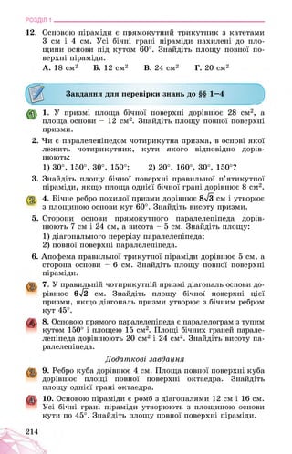 РОЗДІЛ 1 ________________________________________________________________
12. Основою піраміди є прямокутний трикутник з катетами
3 см і 4 см. Усі бічні грані піраміди нахилені до пло­
щини основи під кутом 60°. Знайдіть площу повної по­
верхні піраміди.
А. 18 см1234567*910 Б. 12 см2 В. 24 см2 Г. 20 см2
Завдання для перевірки знань до §§ 1—4
J1. У призмі площа бічної поверхні дорівнює 28 см2, а
площа основи - 12 см2. Знайдіть площу повної поверхні
призми.
2. Чи є паралелепіпедом чотирикутна призма, в основі якої
лежить чотирикутник, кути якого відповідно дорів­
нюють:
1) 30°, 150°, 30°, 150°; 2) 20°, 160°, 30°, 150°?
3. Знайдіть площу бічної поверхні правильної п’ятикутної
піраміди, якщо площа однієї бічної грані дорівнює 8 см2.
4. Бічне ребро похилої призми дорівнює 8-/3 см і утворює
з площиною основи кут 60°. Знайдіть висоту призми.
5. Сторони основи прямокутного паралелепіпеда дорів­
нюють 7 см і 24 см, а висота - 5 см. Знайдіть площу:
1) діагонального перерізу паралелепіпеда;
2) повної поверхні паралелепіпеда.
6. Апофема правильної трикутної піраміди дорівнює 5 см, а
сторона основи - 6 см. Знайдіть площу повної поверхні
піраміди.
7. У правильній чотирикутній призмі діагональ основи до­
рівнює 6л/2 см. Знайдіть площу бічної поверхні цієї
призми, якщо діагональ призми утворює з бічним ребром
кут 45°.
4J. 8. Основою прямого паралелепіпеда є паралелограм з тупим
кутом 150° і площею 15 см2. Площі бічних граней парале­
лепіпеда дорівнюють 20 см2 і 24 см2. Знайдіть висоту па­
ралелепіпеда.
Додаткові завдання
9. Ребро куба дорівнює 4 см. Площа повної поверхні куба
дорівнює площі повної поверхні октаедра. Знайдіть
площу однієї грані октаедра.
10. Основою піраміди є ромб з діагоналями 12 см і 16 см.
Усі бічні грані піраміди утворюють з площиною основи
кути по 45°. Знайдіть площу повної поверхні піраміди.
214
 