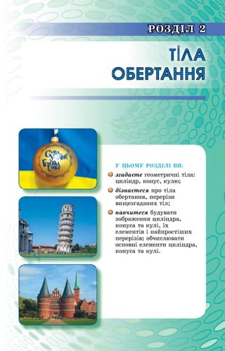 РОЗДІЛ 2“ - -
ТІЛА
ОБЕРТАННЯ
О
У ЦЬОМУ РОЗДІЛІ ВИ:
О згадаєте геометричні тіла:
циліндр, конус, кулю;
О дізнаєтеся про тіла
обертання, перерізи
вищезгаданих тіл;
навчитеся будувати
зображення циліндра,
конуса та кулі, їх
елементів і найпростіших
перерізів; обчислювати
основні елементи циліндра,
конуса та кулі.
 