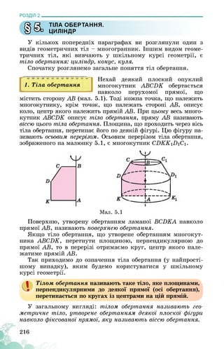 РОЗДІЛ 2________________________________________________________________
ГЗ £5 ТІЛА ОБЕРТАННЯ.
У ЦИЛІНДР
У кількох попередніх параграфах ви розглянули один з
видів геометричних тіл - многогранник. Іншим видом геоме­
тричних тіл, які вивчають у шкільному курсі геометрії, є
тіло обертання: циліндр, конус, куля.
Спочатку розглянемо загальне поняття тіл обертання.
1. Тіла обертання
Нехай деякий плоский опуклий
многокутник АБСЬК обертається
навколо нерухомої прямої, що
містить сторону АБ (мал. 5.1). Тоді кожна точка, що належить
многокутнику, крім точок, що належать стороні АБ, описує
коло, центр якого належить прямій АБ. При цьому весь много­
кутник АБСЬК описує тіло обертання, пряму АБ називають
віссю цього тіла обертання. Площина, що проходить через вісь
тіла обертання, перетинає його по деякій фігурі. Цю фігуру на­
зивають осьовим перерізом. Осьовим перерізом тіла обертання,
зображеного на малюнку 5.1, є многокутник СПКК1П1С1.
Мал. 5.1
Поверхню, утворену обертанням ламаної БСЬКА навколо
прямої АБ, називають поверхнею обертання.
Якщо тіло обертання, що утворене обертанням многокут­
ника АБСЬК, перетнути площиною, перпендикулярною до
прямої АБ, то в перерізі отримаємо круг, центр якого нале­
жатиме прямій АБ.
Так приходимо до означення тіла обертання (у найпрості­
шому випадку), яким будемо користуватися у шкільному
курсі геометрії.
1 Тілом обертання називають таке тіло, яке площинами,
перпендикулярними до деякої прямої (осі обертання),
перетинається по кругах із центрами на цій прямій.
У загальному вигляді: тілом обертання називають гео­
метричне тіло, утворене обертанням деякої плоскої фігури
навколо фіксованої прямої, яку називають віссю обертання.
216
 