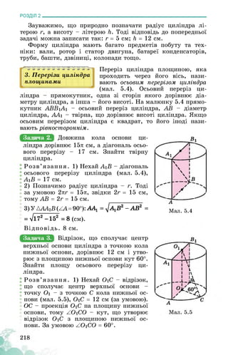 РОЗДІЛ 2________________________________________________________________
Зауважимо, що природно позначати радіус циліндра лі­
терою г, а висоту - літерою К. Тоді відповідь до попередньої
задачі можна записати так: г = 5 см; К = 12 см.
Форму циліндра мають багато предметів побуту та тех­
ніки: вали, ротор і статор двигуна, батареї конденсаторів,
труби, башти, дзвіниці, колонади тощо.
3. Перерізи циліндра
площинами
Переріз циліндра площиною, яка
проходить через його вісь, нази­
вають осьовим перерізом циліндра
(мал. 5.4). Осьовий переріз ци­
ліндра - прямокутник, одна зі сторін якого дорівнює діа­
метру циліндра, а інша - його висоті. На малюнку 5.4 прямо­
кутник АББіЛі - осьовий переріз циліндра, ЛБ - діаметр
циліндра, ЛЛ1 - твірна, що дорівнює висоті циліндра. Якщо
осьовим перерізом циліндра є квадрат, то його іноді нази­
вають рівностороннім.
Задача 2. Довжина кола основи ци-
ліндра дорівнює 15л см, а діагональ осьо­
вого перерізу - 17 см. Знайти твірну
циліндра.
Розв’язання. 1) Нехай ЛіБ - діагональ
осьового перерізу циліндра (мал. 5.4),
ЛіБ = 17 см.
2) Позначимо радіус циліндра - г. Тоді
за умовою 2лг = 15л, звідки 2г = 15 см,
тому ЛБ = 2г = 15 см.
3) У АЛЛіБ (ХЛ=90°): АА1 = ^А}В2 -АВ2 =
= л/172 -152 = 8 (см).
Мал. 5.4
Відповідь. 8 см.
Задача 3. Відрізок, що сполучає центр
верхньої основи циліндра з точкою кола
нижньої основи, дорівнює 12 см і утво­
рює з площиною нижньої основи кут 60°.
Знайти площу осьового перерізу ци­
ліндра.
Розв’язання. 1) Нехай ОіС - відрізок,
що сполучає центр верхньої основи -
точку Оі - з точкою С кола нижньої ос­
нови (мал. 5.5), ОіС = 12 см (за умовою).
ОС - проекція ОіС на площину нижньої
основи, тому ZOіCO - кут, що утворює
відрізок ОіС з площиною нижньої ос­
нови. За умовою ZOіCO = 60°.
 