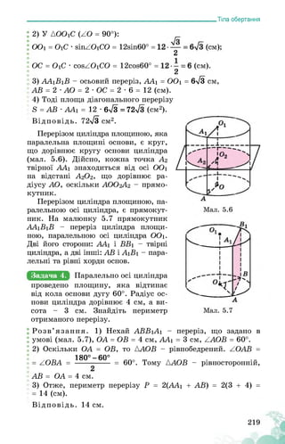 ___________________________________________________________Тіла обертання
ї 2) У {ООіС (АО = 90°):
ООі = ОіС ■ йіпАОіСО = і2віп60° = ' (см);
2
ОС = ОіС • сойАОіСО = і2сой60° = ' (см).
2
3) ААіВіВ - осьовий переріз, ААі = ООі = 6>/3 см,
АВ = 2 • АО = 2 • ОС = 2 • 6 = 12 (см).
4) Тоді площа діагонального перерізу
8 = АВ ■ ААі = 12 • 6>/3 = 725/3 (см2).
Відповідь. 72^3 см2.
Перерізом циліндра площиною, яка
паралельна площині основи, є круг,
що дорівнює кругу основи циліндра
(мал. 5.6). Дійсно, кожна точка А2
твірної ААі знаходиться від осі ООі
на відстані А2О2, що дорівнює ра­
діусу АО, оскільки АОО2А2 - прямо­
кутник.
Перерізом циліндра площиною, па­
ралельною осі циліндра, є прямокут­
ник. На малюнку 5.7 прямокутник
ААіВіВ - переріз циліндра площи­
ною, паралельною осі циліндра ООі.
Дві його сторони: ААі і ВВі - твірні
циліндра, а дві інші: АВ і АіВі - пара­
лельні та рівні хорди основ.
Задача 4. Паралельно осі циліндра
проведено площину, яка відтинає
від кола основи дугу 60°. Радіус ос­
нови циліндра дорівнює 4
сота - 3 см. Знайдіть
отриманого перерізу.
Розв’язання. 1) Нехай
умові (мал. 5.7), OA = OB = 4 см, AA1 = 3 см, AAOB = 60°.
2) Оскільки OA = OB, то AAOB - рівнобедрений. AOAB =
180° — 60°
= 60°. Тому LAOB - рівносторонній,
AB = OA = 4 см.
3) Отже, периметр перерізу P = 2(AA1 + AB) = 2(3 + 4) =
= 14 (см).
Відповідь. 14 см.
см, а ви-
периметр
переріз, що задано вABB1A1 -
= AOBA =
 