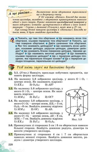 РОЗДІЛ 2________________________________________________________________
Розв'яжіть задачі та виконайте вправи
5.1. (Усно.) Наведіть приклади побутових предметів, що
мають форму циліндра.
5.2. На малюнку 5.8 зображено циліндр,
центри основ. Як називають відрізок:
1) ККг, 2) ОіАі; 3) ЛВ?
5.3. На малюнку 5.8 зображено циліндр, у
якого О і Оі - центри основ. Як нази­
вають відрізок:
1) ММг, 2) ВіСі; 3) ОС?
5.4. На малюнку 5.8 зображено циліндр, у
якого О і Оі - центри основ, ККі = 5 см,
ОіАі = 6 см. Знайдіть довжину відрізка:
1) ММг, 2) ОС; 3) ЛВ.
5.5. На малюнку 5.8 зображено циліндр, у
якого О і Оі - центри основ, ЛВ = 8 см,
ММі = 7 см. Знайдіть довжину відрізка:
і) ККі; 2) ВіСі; 3) ОіАі.
у якого О і Оі -
5.6. Прямокутник зі сторонами 5 см і 8 см обертається навколо
більшої сторони. Знайдіть довжини радіуса, діаметра та
висоти утвореного циліндра.
5.7. Прямокутник зі сторонами 4 см і 7 см обертається
навколо меншої сторони. Знайдіть довжини висоти, ра­
діуса і діаметра утвореного циліндра.
220
 
