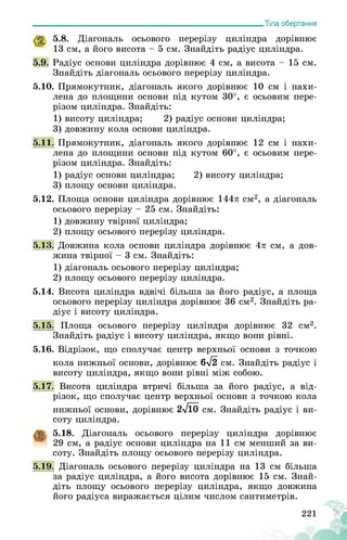 ___________________________________________________________Тіла обертання
5.8. Діагональ осьового перерізу циліндра дорівнює
13 см, а його висота - 5 см. Знайдіть радіус циліндра.
5.9. Радіус основи циліндра дорівнює 4 см, а висота - 15 см.
Знайдіть діагональ осьового перерізу циліндра.
5.10. Прямокутник, діагональ якого дорівнює 10 см і нахи­
лена до площини основи під кутом 30°, є осьовим пере­
різом циліндра. Знайдіть:
1) висоту циліндра; 2) радіус основи циліндра;
3) довжину кола основи циліндра.
5.11. Прямокутник, діагональ якого дорівнює 12 см і нахи­
лена до площини основи під кутом 60°, є осьовим пере­
різом циліндра. Знайдіть:
1) радіус основи циліндра; 2) висоту циліндра;
3) площу основи циліндра.
5.12. Площа основи циліндра дорівнює 144л см2, а діагональ
осьового перерізу - 25 см. Знайдіть:
1) довжину твірної циліндра;
2) площу осьового перерізу циліндра.
5.13. Довжина кола основи циліндра дорівнює 4л см, а дов­
жина твірної - 3 см. Знайдіть:
1) діагональ осьового перерізу циліндра;
2) площу осьового перерізу циліндра.
5.14. Висота циліндра вдвічі більша за його радіус, а площа
осьового перерізу циліндра дорівнює 36 см2. Знайдіть ра­
діус і висоту циліндра.
5.15. Площа осьового перерізу циліндра дорівнює 32 см2.
Знайдіть радіус і висоту циліндра, якщо вони рівні.
5.16. Відрізок, що сполучає центр верхньої основи з точкою
кола нижньої основи, дорівнює 6л/2 см. Знайдіть радіус і
висоту циліндра, якщо вони рівні між собою.
5.17. Висота циліндра втричі більша за його радіус, а від­
різок, що сполучає центр верхньої основи з точкою кола
нижньої основи, дорівнює 2-710 см. Знайдіть радіус і ви­
соту циліндра.
5.18. Діагональ осьового перерізу циліндра дорівнює
29 см, а радіус основи циліндра на 11 см менший за ви­
соту. Знайдіть площу осьового перерізу циліндра.
5.19. Діагональ осьового перерізу циліндра на 13 см більша
за радіус циліндра, а його висота дорівнює 15 см. Знай­
діть площу осьового перерізу циліндра, якщо довжина
його радіуса виражається цілим числом сантиметрів.
221
 