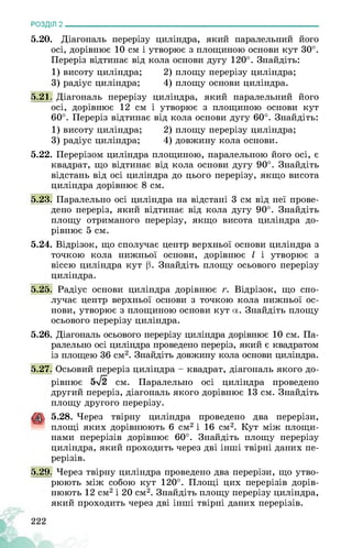РОЗДІЛ 2________________________________________________________________
5.20. Діагональ перерізу циліндра, який паралельний його
осі, дорівнює 10 см і утворює з площиною основи кут 30°.
Переріз відтинає від кола основи дугу 120°. Знайдіть:
1) висоту циліндра; 2) площу перерізу циліндра;
3) радіус циліндра; 4) площу основи циліндра.
5.21. Діагональ перерізу циліндра, який паралельний його
осі, дорівнює 12 см і утворює з площиною основи кут
60°. Переріз відтинає від кола основи дугу 60°. Знайдіть:
1) висоту циліндра; 2) площу перерізу циліндра;
3) радіус циліндра; 4) довжину кола основи.
5.22. Перерізом циліндра площиною, паралельною його осі, є
квадрат, що відтинає від кола основи дугу 90°. Знайдіть
відстань від осі циліндра до цього перерізу, якщо висота
циліндра дорівнює 8 см.
5.23. Паралельно осі циліндра на відстані 3 см від неї прове­
дено переріз, який відтинає від кола дугу 90°. Знайдіть
площу отриманого перерізу, якщо висота циліндра до­
рівнює 5 см.
5.24. Відрізок, що сполучає центр верхньої основи циліндра з
точкою кола нижньої основи, дорівнює І і утворює з
віссю циліндра кут 0. Знайдіть площу осьового перерізу
циліндра.
5.25. Радіус основи циліндра дорівнює г. Відрізок, що спо­
лучає центр верхньої основи з точкою кола нижньої ос­
нови, утворює з площиною основи кут а. Знайдіть площу
осьового перерізу циліндра.
5.26. Діагональ осьового перерізу циліндра дорівнює 10 см. Па­
ралельно осі циліндра проведено переріз, який є квадратом
із площею 36 см2. Знайдіть довжину кола основи циліндра.
5.27. Осьовий переріз циліндра - квадрат, діагональ якого до­
рівнює 5>/2 см. Паралельно осі циліндра проведено
другий переріз, діагональ якого дорівнює 13 см. Знайдіть
площу другого перерізу.
5.28. Через твірну циліндра проведено два перерізи,
площі яких дорівнюють 6 см2 і 16 см2. Кут між площи­
нами перерізів дорівнює 60°. Знайдіть площу перерізу
циліндра, який проходить через дві інші твірні даних пе­
рерізів.
5.29. Через твірну циліндра проведено два перерізи, що утво­
рюють між собою кут 120°. Площі цих перерізів дорів­
нюють 12 см2 і 20 см2. Знайдіть площу перерізу циліндра,
який проходить через дві інші твірні даних перерізів.
222
 