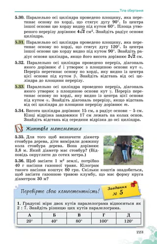___________________________________________________________Тіла обертання
5.30. Паралельно осі циліндра проведено площину, яка пере­
тинає основу по хорді, що стягує дугу 90°. Із центра
іншої основи цю хорду видно під кутом 60°. Площа утво­
реного перерізу дорівнює 4>/2 см2. Знайдіть радіус основи
циліндра.
5.31. Паралельно осі циліндра проведено площину, яка пере­
тинає основу по хорді, що стягує дугу 120°. Із центра
іншої основи цю хорду видно під кутом 90°. Знайдіть ра­
діус основи циліндра, якщо його висота дорівнює 2>/2 см.
5.32. Паралельно осі циліндра проведено переріз, діагональ
якого дорівнює гі і утворює з площиною основи кут а.
Переріз перетинає основу по хорді, яку видно із центра
цієї основи під кутом р. Знайдіть відстань від осі ци­
ліндра до площини перерізу.
5.33. Паралельно осі циліндра проведено переріз, діагональ
якого утворює з площиною основи кут у. Переріз пере­
тинає основу по хорді, яку видно із центра цієї основи
під кутом а. Знайдіть діагональ перерізу, якщо відстань
від осі циліндра до площини перерізу дорівнює т.
5.34. Висота циліндра дорівнює 15 см, а радіус основи - 5 см.
Кінці відрізка завдовжки 17 см лежать на колах основ.
Знайдіть відстань від середини відрізка до осі циліндра.
Життєва математика
5.35. Для того щоб визначити діаметр
стовбура дерева, діти виміряли довжину
кола стовбура дерева. Вона дорівнює
3,8 м. Який діаметр має стовбур? (Від­
повідь округлити до сотих метра.)
5.36. Щоб засіяти 1 м2 землі, потрібно
40 г насіння газонної трави. Кілограм
такого насіння коштує 80 грн. Скільки коштів знадобиться,
щоб засіяти газонною травою клумбу, що має форму круга
діаметром 30 м?
Перевірте свою компетентність!
Завдання * 11
х» 5 _
1. Градусні міри двох кутів паралелограма відносяться як
2 : 7. Знайдіть різницю цих кутів паралелограма.
А Б В Г Д
20° 40° 80° 100° 120°
223
жЖЬІ
 