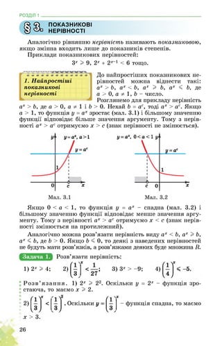 РОЗДІЛ 1 ________________________________________________________________
Ф ПОКАЗНИКОВІ
У НЕРІВНОСТІ
Аналогічно рівнянню нерівність називають показниковою,
якщо змінна входить лише до показників степенів.
Приклади показникових нерівностей:
3х I 9, 2х + 2х-1 < 6 тощо.
1. Найпростіші
показникові
нерівності
До найпростіших показникових не­
рівностей можна віднести такі:
ах > Ь, ах < Ь, ах I Ь, ах < Ь, де
а > 0, а 1, Ь - число.
Розглянемо для прикладу нерівність
ах > Ь, де а > 0, а 1 і Ь > 0. Нехай Ь = ас, тоді ах > ас. Якщо
а > 1, то функція у = ах зростає (мал. 3.1) і більшому значенню
функції відповідає більше значення аргументу. Тому з нерів­
ності ах > ас отримуємо х > с (знак нерівності не змінюється).
Якщо 0 < а < 1, то функція у = ах - спадна (мал. 3.2) і
більшому значенню функції відповідає менше значення аргу­
менту. Тому з нерівності ах > ас отримуємо х < с (знак нерів­
ності змінюється на протилежний).
Аналогічно можна розв’язати нерівність виду ах < Ь, ах I Ь,
ах < Ь, де Ь > 0. Якщо Ь < 0, то деякі з наведених нерівностей
не будуть мати розв’язків, а розв’язками деяких буде множина В..
Задача 1.
1) 2х I 4; 3) 3х > -9;
Розв’язання. 1) 2х I 22. Оскільки у = 2х - функція зро­
стаюча, то маємо х I 2.
- функція спадна, то маємо
х > 3.
26
 