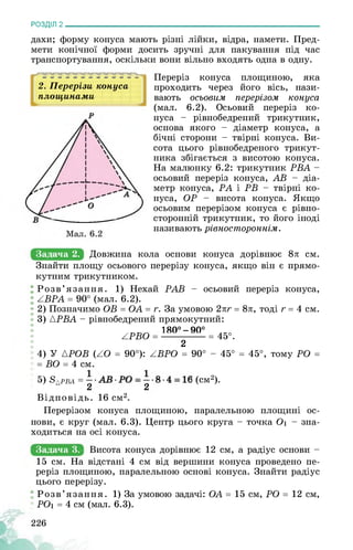 РОЗДІЛ 2________________________________________________________________
дахи; форму конуса мають різні лійки, відра, намети. Пред­
мети конічної форми досить зручні для пакування під час
транспортування, оскільки вони вільно входять одна в одну.
'Я
2. Перерізи конуса
площинами
Іьі 1 11 1 1 1 1 1 1 -
Задача 2. Довжина
Переріз конуса площиною, яка
проходить через його вісь, нази­
вають осьовим перерізом конуса
(мал. 6.2). Осьовий переріз ко­
нуса - рівнобедрений трикутник,
основа якого - діаметр конуса, а
бічні сторони - твірні конуса. Ви­
сота цього рівнобедреного трикут­
ника збігається з висотою конуса.
На малюнку 6.2: трикутник РВА —
осьовий переріз конуса, АВ - діа­
метр конуса, РА і РВ - твірні ко­
нуса, ОР - висота конуса. Якщо
осьовим перерізом конуса є рівно-
сторонній трикутник, то його іноді
називають рівностороннім.
кола основи конуса дорівнює 8л см.
Знайти площу осьового перерізу конуса, якщо він є прямо­
кутним трикутником.
Розв’язання. 1) Нехай PAB - осьовий переріз конуса,
ABPA = 90° (мал. 6.2).
2) Позначимо OB = OA = r. За умовою 2лг = 8л, тоді r = 4 см.
3) APBA - рівнобедрений прямокутний:
180° - 90°
APBO = = 45°.
2
4) У {POB (AO = 90°): ABPO = 90° - 45° = 45°, тому PO =
= BO = 4 см.
5) S{pba = ■ (см2).
22
Відповідь. 16 см2.
Перерізом конуса площиною, паралельною площині ос­
нови, є круг (мал. 6.3). Центр цього круга - точка Оі - зна­
ходиться на осі конуса.
Задача 3. Висота конуса дорівнює 12 см, а радіус основи -
15 см. На відстані 4 см від вершини конуса проведено пе­
реріз площиною, паралельною основі конуса. Знайти радіус
цього перерізу.
Розв’язання. 1) За умовою задачі: OA = 15 см, PO = 12 см,
PO1 = 4 см (мал. 6.3).
226
 