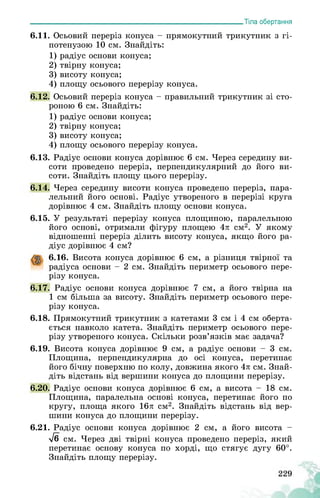 ___________________________________________________________Тіла обертання
6.11. Осьовий переріз конуса - прямокутний трикутник з гі­
потенузою 10 см. Знайдіть:
1) радіус основи конуса;
2) твірну конуса;
3) висоту конуса;
4) площу осьового перерізу конуса.
6.12. Осьовий переріз конуса - правильний трикутник зі сто­
роною 6 см. Знайдіть:
1) радіус основи конуса;
2) твірну конуса;
3) висоту конуса;
4) площу осьового перерізу конуса.
6.13. Радіус основи конуса дорівнює 6 см. Через середину ви­
соти проведено переріз, перпендикулярний до його ви­
соти. Знайдіть площу цього перерізу.
6.14. Через середину висоти конуса проведено переріз, пара­
лельний його основі. Радіус утвореного в перерізі круга
дорівнює 4 см. Знайдіть площу основи конуса.
6.15. У результаті перерізу конуса площиною, паралельною
його основі, отримали фігуру площею 4л см2. У якому
відношенні переріз ділить висоту конуса, якщо його ра­
діус дорівнює 4 см?
6.16. Висота конуса дорівнює 6 см, а різниця твірної та
радіуса основи - 2 см. Знайдіть периметр осьового пере­
різу конуса.
6.17. Радіус основи конуса дорівнює 7 см, а його твірна на
1 см більша за висоту. Знайдіть периметр осьового пере­
різу конуса.
6.18. Прямокутний трикутник з катетами 3 см і 4 см оберта­
ється навколо катета. Знайдіть периметр осьового пере­
різу утвореного конуса. Скільки розв’язків має задача?
6.19. Висота конуса дорівнює 9 см, а радіус основи - 3 см.
Площина, перпендикулярна до осі конуса, перетинає
його бічну поверхню по колу, довжина якого 4л см. Знай­
діть відстань від вершини конуса до площини перерізу.
6.20. Радіус основи конуса дорівнює 6 см, а висота - 18 см.
Площина, паралельна основі конуса, перетинає його по
кругу, площа якого 16л см2. Знайдіть відстань від вер­
шини конуса до площини перерізу.
6.21. Радіус основи конуса дорівнює 2 см, а його висота -
>/б см. Через дві твірні конуса проведено переріз, який
перетинає основу конуса по хорді, що стягує дугу 60°.
Знайдіть площу перерізу.
 