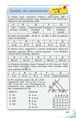 Перевірте свою компетентність!
ffЗавдання -
1. Радіус кола, описаного навколо трикутника ABC, у
2 рази більший за радіус кола, вписаного в цей трикутник.
Визначте вид трикутника ABC.
А Б в г д
тупо­
кутний
прямо­
кутний
прямокутний
рівнобед-
рений
правиль­
ний
тупокутний
рівнобед-
рений
2. Серед векторів а(1; -2), > (-2; -4), с(0; 1), ■ (1; 2) знайдіть
пару колінеарних.
А Б В г д
а і b а і с а і d b і с b і d
3. Радіус кола, вписаного в основу правильної трикутної
призми, дорівнює >/3 см, а висота призми - 5 см. Знайдіть
площу бічної поверхні призми.
А Б В г д
30 см2 45 см2 60 см2 90 см2 120 см2
4. Діаметр циліндра втричі більший за його висоту. Знай­
діть радіус циліндра, якщо діагональ його осьового пере­
різу дорівнює 4л/10 см.
А Б В г д
4 см 9 см 6 см 12 см інша відповідь
5. На малюнку прямі АК, ВЬ і СМ -
паралельні, ОК = 6 см, КЬ = 7,5 см,
АВ = 5 см, ВС = 3 см. Установіть від­
повідність між відрізком (1-4)
його довжиною (А-Д).
Відрізок
та
б К £Л?Довжина
1 OA А 4 см
2 LM Б 4,5 см 1
3 KM В 6 см 2
4 OB г 9 см 3
д 12 см 4
А Б В Г Д
231
 