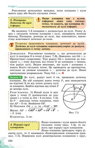 РОЗДІЛ 2________________________________________________________________
Розглянемо детальніше випадки, коли площина і куля
мають одну або безліч спільних точок.
3. Площина,
дотична до кулі
(сфєри)
Якщо площина має з кулею
(сферою) лише одну спільну
точку, то кажуть, що площина до­
тикається до кулі (сфери).
На малюнку 7.3 площина а дотикається до кулі. Точку А,
яка є спільною точкою площини і кулі, називають точкою
дотику. Площина, дотична до кулі, має властивість, анало­
гічну властивості дотичної до кола.
Теорема (властивість площини, дотичної до кулі).
Дотична до кулі площина перпендикулярна до радіуса,
проведеного в точку дотику.
Доведення. Розглянемо площину а, що дотикається до
кулі із центром О в точці А (мал. 7.3). Доведемо, що ОА ± а.
Припустимо супротивне. Тоді радіус ОА є похилою до пло­
щини а, і тому відстань від точки О до площини а менша,
ніж радіус кулі. Звідси випливає, що куля і площина а
мають безліч спільних точок. Це приводить до протиріччя,
оскільки за умовою площина а - дотична до кулі. Наше
припущення неправильне. Тому ОА ± а.
Задача 3. До кулі, радіус якої 4 см, проведено дотичну
площину. На цій площині взято точку Р, яка знаходиться
на відстані 3 см від точки дотику кулі
та площини. Знайти відстань від точки Р
до центра кулі.
Розв’язання. 1) Нехай куля із цен­
тром у точці О дотикається до пло­
щини а у точці А, ОА = 4 см (мал. 7.5).
2) Р - довільна точка площини, така
що АР = 3 см. Знайдемо ОР.
3) Оскільки ОА ± а, то АОАР = 90°.
Маємо ОР = УІАО2 + АР2 = ^42 + З2 =
= 5 (см).
Відповідь. 5 см.
4. Переріз кулі
площиною
Якщо площина і куля мають безліч
спільних точок (мал. 7.4), то ка­
жуть про переріз кулі площиною.
Якщо площина проходить через ді­
аметр кулі, то її називають діаметральною площиною (див.
мал. 7.1). Перерізом кулі діаметральною площиною є круг,
234
 