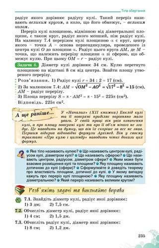 ___________________________________________________________Тіла обертання
радіус якого дорівнює радіусу кулі. Такий переріз нази­
вають великим кругом, а коло, що його обмежує, - великим
колом.
Переріз кулі площиною, відмінною від діаметральної пло­
щини, є також круг, радіус якого менший, ніж радіус кулі.
На малюнку 7.4 перерізом кулі площиною а є круг, центр
якого - точка А - основа перпендикуляра, проведеного із
центра кулі О до площини а. Радіус цього круга АМ, де М -
точка, що належить перерізу площини а зі сферою, що об­
межує кулю. При цьому ОМ = г - радіус кулі.
Задача 4.
площиною на відстані 8 см від центра. Знайти площу утво­
реного перерізу.
Розв’язання. 1) Радіус кулі г = 34 : 2 = 17 (см).
2) За малюнком 7.4: АМ = ^ОМ2 -АО2 = >/172 -82 -15 (см),
АМ - радіус перерізу.
3) Площа перерізу 8 = л • АМ2 = л • 152 = 225л (см2).
Відповідь. 225л см2.
У «Началах» (XII книжка) Евклід кулі
та її поверхні приділяє порівняно мало
уваги. У своїй праці він увів означення
кулі, а про площу поверхні кулі та про її об’єм нічого не зга­
дує. Це наводить на думку, що він їх скоріше за все не знав.
Першим відкрив відповідні формули Архімед. Він у своєму
трактаті «Про кулю і циліндр» наводить чіткі докази цих
формул.
О Яке тіло називають кулею? о Що називають центром кулі, раді­
усом кулі, діаметром кулі? о Що називають сферою? о Що нази­
вають центром, радіусом, діаметром сфери? о Яким може бути
взаємне розміщення кулі та площини? о Яку площину називають
дотичною до кулі (сфери)? о Сформулюйте й доведіть теорему
про властивість площини, дотичної до кулі, о У якому випадку
кажуть про переріз кулі площиною? о Яку площину називають
діаметральною? о Який переріз називають великим кругом?
Розв'яжіть задачі та вкапайте вправи
7.1. Знайдіть діаметр кулі, радіус якої дорівнює:
1) 3 дм; 2) 7,5 см.
7.2. Обчисліть діаметр кулі, радіус якої дорівнює:
1) 4 см; 2) 1,5 дм.
7.3. Обчисліть радіус кулі, діаметр якої дорівнює:
1) 8 см; 2) 1,2 дм.
 