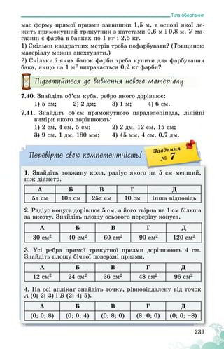 ___________________________________________________________Тіла обертання
має форму прямої призми заввишки 1,5 м, в основі якої ле­
жить прямокутний трикутник з катетами 0,6 м і 0,8 м. У ма­
газині є фарба в банках по 1 кг і 2,5 кг.
1) Скільки квадратних метрів треба пофарбувати? (Товщиною
матеріалу можна знехтувати.)
2) Скільки і яких банок фарби треба купити для фарбування
бака, якщо на 1 м2 витрачається 0,2 кг фарби?
Підготуйтеся до вивчення нового матеріалу
7.40. Знайдіть об’єм куба, ребро якого дорівнює:
1) 5 см; 2) 2 дм; 3) 1 м; 4) 6 см.
7.41. Знайдіть об’єм прямокутного паралелепіпеда, лінійні
виміри якого дорівнюють:
1) 2 см, 4 см, 5 см; 2) 2 дм, 12 см, 15 см;
3) 9 см, 1 дм, 180 мм; 4) 45 мм, 4 см, 0,7 дм.
Перевірте свою компетентність!
Завдання
№ 7
1. Знайдіть довжину кола, радіус якого на 5 см менший,
ніж діаметр.
А Б В Г д
5л см 10л см 25л см 10 см інша відповідь
2. Радіус конуса дорівнює 5 см, а його твірна на 1 см більша
за висоту. Знайдіть площу осьового перерізу конуса.
А Б В Г д
30 см2 40 см2 60 см2 90 см2 120 см2
3. Усі ребра прямої трикутної призми дорівнюють 4 см.
Знайдіть площу бічної поверхні призми.
А Б В Г д
12 см2 24 см2 36 см2 48 см2 96 см2
4. На осі аплікат знайдіть точку, рівновіддалену від точок
А (0; 2; 3) і В (2; 4; 5).
А Б В Г д
(0; 0; 8) (0; 0; 4) (0; 8; 0) (8; 0; 0) (0; 0; -8)
 